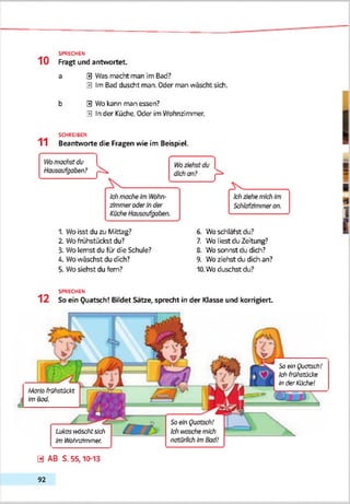 10
SPRECHEN
Fragt und antwortet.
a 3 Was macht man im Bad?
3 Im Bad duscht man. Oder man wäscht sich.
b 3 Wo kann man essen?
3 In der Küche. Oder im Wohnzimmer.
SCHREIBEN
11 Beantworte die Fragen wie im Beispiel.
1. Wo isst du zu Mittag?
2. Wofrühstückst du?
3. Wo lernst du für die Schule?
4. Wo wäschst du (Sch?
5. Wosiehst du fern?
6. Wo schläfst du?
7. Wo liest du Zeitung?
8. Wo sonnst du dich?
9. Wo ziehst du dich an?
10.Wb duschst du?
SPRECHEN
1 2 So ein Quatsch! Bildet Sätze, sprecht in der Klasse und korrigiert.
Lutosiräsc/ifsich
Im Wtohmbnmer.
So ein Quatsch!
Id) frühstücke
InderKüche!
Modo frühstückt
ImBad.
0 AB S. 55,10-13
92
 