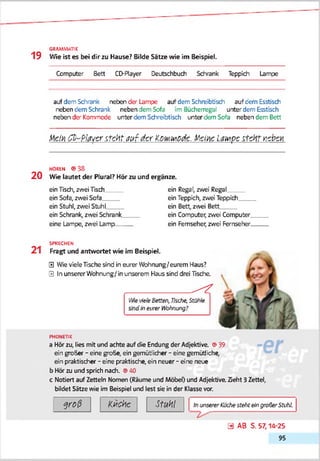 GRAMMATIK
1 9 Wie ist es bei dir zu Hause? Bilde Sätze wie im Beispiel.
Computer Bett CD-Player Deutschbuch Schrank Teppich Lampe
auf dem Schrank neben der Lampe auf dem Schreibtisch auf dem Esstisch
neben dem Schrank neben dem Sofa im Bücherregal unter dem Esstisch
neben der Kommode unter dem Schreibtisch unter dem Sofa neben dem Bett
■ttem C b-PiM cr i t c ü t a u t d er K&toiwödc. MciAc i m p c itc H t Kcbcx
HOREN ® 38
2 0 Wie lautet der Plural? Hör zu und ergänze.
ein Tisch, zwei Tisch
ein Sofa, zwei Sofa__
ein Stuhl, zwei SfcuhL
ein Schrank, zwei Schrank_
eine Lampe, zwei Lamp__
ein Regal, zwei Regal
ein Teppich, zwei Teppich___
ein Bett, zwei Bett
ein Computer, zwei Computer
ein Fernseher, zwei Fernseher.
21
SPRECHEN
Fragt und antwortet wie im Beispiel.
0 Wie vieleTische sind in eurer Wtohnung/eurem Haus?
0 In unserer Wohnung/ in unserem Haus sind drei Tische.
______________ ^
l-WevieleSetten, Ihcfre, Stühle
skid tneiver Wohnung?
PHONETIK
a Hörzu, lies mit und achte auf die Endung der Adjektive. ©39
ein groSer - eine groSe, ein gemütlicher - eine gemütliche,
ein praktischer - eine praktische, ein neuer - eine neue
b Hör zu und sprich nach. ©40
c Notiert auf Zetteln Nomen (Räume und Möbel) und Adjektive. Zieht 3Zettel,
bildet Sätze wie im Beispiel und lest sie in der Klasse vor.
g r o ß K üche M l InunsererKlkJiesteheeingroßerStuhl
0 AB S. 57,14-25
95
 