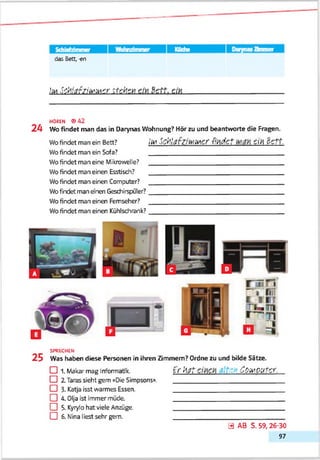 Schlafzimmer Küche Zimmer
das Bett, -en
!m Sthfafa'MMeriteksK cm Settern.
HOREN <942
2 4 Wo findet man das in Darynas Wohnung? Hör zu und beantworte die Fragen.
Wofindet man ein Bett? i'frl ScfcltffZltoMCr rfftd ct £<ft 6CTt.
Wofindet man ein Sofa? ______________________________________
Wofindet man eine Mikrowelle? ______________________________________
Wofindet man einen Esstisch? ______________________________________
Wofindet man einen Computer? ______________________________________
Wofndet man enen Geschirspjler?______________________________________
Wofindet man einen Fernseher? ______________________________________
Wofindet man einen Kühlsdirank?______________________________________
SPRECHEN
2 5 Was haben diese Personen in ihren Zimmern? Ordne zu und bilde Sitze.
EU 1. Makar mag Informatik. t f htTf c','i COiVtOUtCY.
□ 2.Taras sieht gern «Die Simpsons». ______________________________
CD 3- Katja isst warmes Essen. ______________________________
CD 4. Olja ist immer müde. ______________________________
CD 5-Kyrylo hat viele Anzüge. ______________________________
CD 6. Nina liest sehr gern. ______________________________
0 AB S. 59, 26-30
97
 
