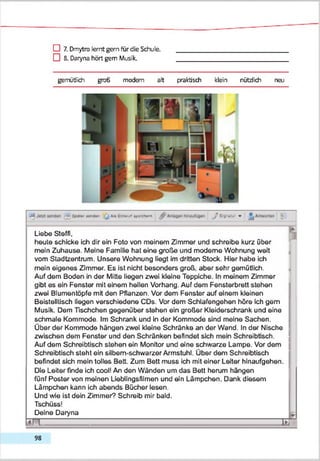 D 7. Dmytro lernt gern für die Schule.
□ 8. Daryna hört gern Musik.
gemütlich groß modern alt praktisch klein nützlich neu
«4 SpM i MA«** |j l i« ( ii i w ) a K M m J t y i w » ^
Liebe Steffi,
heule schicke ich dir ein Foto von meinem Zimmer und schreibe kurz über
mein Zuhause. Meine Familie hat eine große und moderne Wohnung weit
vom Stadtzentrum. Unsere Wohnung liegt im dritten Stock. Hier habe ich
mein eigenes Zimmer. Es ist nicht besonders groß, aber sehr gemütlich.
Auf dem Boden in der Mitte liegen zwei kleine Teppiche. In meinem Zimmer
gibt es ein Fenster mit einem heilen Vorhang. Auf dem Fensterbrett stehen
zwei Blumentöpfe mit den FMlanzen. Vor dem Fenster auf einem kleinen
Beistelltisch liegen verschiedene CDs. Vor dem Schlafengehen höre ich gern
Musik. Dem Tischchen gegenüber stehen ein großer Kleiderschrank und eine
schmale Kommode. Im Schrank und in der Kommode sind meine Sachen.
Über der Kommode hängen zwei kleine Schränke an der Wand. In der Nische
zwischen dem Fenster und den Schränken befindet sich mein Schreibtisch.
Auf dem Schreibtisch stehen ein Monitor und eine schwarze Lampe. Vor dem
Schreibtisch steht ein silbern-schwarzer Armstuhl. Über dem Schreibtisch
befindet sich mein tolles Bett. Zum Bett muss ich mit einer Leiter hinaufgehen.
Die Leiter finde ich cool! An den Wänden um das Bett herum hängen
fünf Poster von meinen Ueblingsfilmen und ein Lämpchen. Dank diesem
Lämpchen kann ich abends Bücher lesen.
Und wie ist dein Zimmer? Schreib mir bald.
Tschüss!
Deine Daryna
IFT TI
98
 