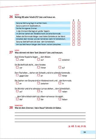 LESEN
2 6 Richtig (R) oder falsch (F)? Lies und kreuz an.
DarynasVfohnungliegt Imachten Stock.
DarynawohntImStadtzentrum.
Sie hat Ihreigenes Zimmer.
InderZlmmermftte liegt ein großer Teppich.
ImZimmer stehen ein Klelderschrenkund eine Kommode,
hiebender Kommode hängen zwei kleine Schrankean de' Ward.
Zwischen dem Fensterundden Schränken steht IhrSchrebtisch.
Darynas Bett befindet sich Ober dem Schreibtisch.
Umdas Bett herum hängen drei Poster undein Lämpchen.
R
□
F
□
□ □
□ □
□ □
□ □
□ □
□ □
□ □
LESEN
2 7 Was stimmt mit dem Text überein? Lies und kreusan.
Zwei kleineTeppidhe liegen ... dem Beden.
□ unter □ auf CHzwischen
Ein Beistelltisch steht dem Fenster.
□ vor CHhinter CHauf
DemTischchen _ stehen ein Schrank und eine schmale Kommode.
CHgegenüber CHan □ hinter
Die Sachen von Daryna sind im Kleiderschrank und... der Kommode.
□ an CHzwischen CHin
Ein Monitor und ene schwarze Lampe stehen „ dem Schreibtisch.
CH auf CHin CHneben
... dem Schreibtisch steht ein silbern-schwarzer Armstuhl.
CH Auf CHVor CHNeben
SCHREIBEN
2 8 Wie ist dein Zimmer / dein Haus? Schreib 6-8 Sätze.
0 AB S. 60, 31-35
99
 