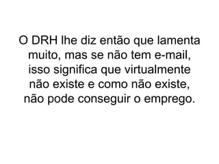 O DRH lhe diz então que lamenta muito, mas se não tem e-mail, isso significa que virtualmente não existe e como não existe, não pode conseguir o emprego.   