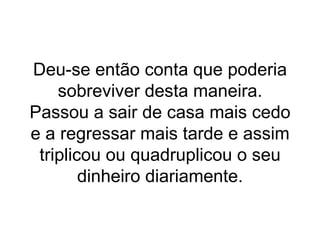 Deu-se então conta que poderia sobreviver desta maneira. Passou a sair de casa mais cedo e a regressar mais tarde e assim triplicou ou quadruplicou o seu dinheiro diariamente. 