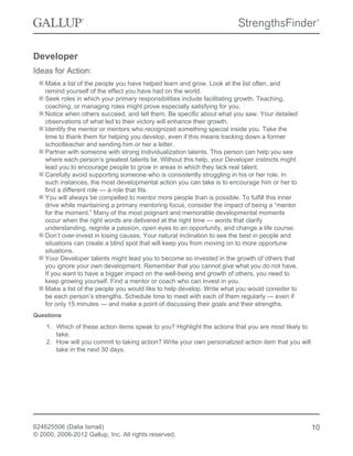 Developer
Ideas for Action:
Make a list of the people you have helped learn and grow. Look at the list often, and
remind yourself of the effect you have had on the world.
Seek roles in which your primary responsibilities include facilitating growth. Teaching,
coaching, or managing roles might prove especially satisfying for you.
Notice when others succeed, and tell them. Be specific about what you saw. Your detailed
observations of what led to their victory will enhance their growth.
Identify the mentor or mentors who recognized something special inside you. Take the
time to thank them for helping you develop, even if this means tracking down a former
schoolteacher and sending him or her a letter.
Partner with someone with strong Individualization talents. This person can help you see
where each person’s greatest talents lie. Without this help, your Developer instincts might
lead you to encourage people to grow in areas in which they lack real talent.
Carefully avoid supporting someone who is consistently struggling in his or her role. In
such instances, the most developmental action you can take is to encourage him or her to
find a different role — a role that fits.
You will always be compelled to mentor more people than is possible. To fulfill this inner
drive while maintaining a primary mentoring focus, consider the impact of being a “mentor
for the moment.” Many of the most poignant and memorable developmental moments
occur when the right words are delivered at the right time — words that clarify
understanding, reignite a passion, open eyes to an opportunity, and change a life course.
Don’t over-invest in losing causes. Your natural inclination to see the best in people and
situations can create a blind spot that will keep you from moving on to more opportune
situations.
Your Developer talents might lead you to become so invested in the growth of others that
you ignore your own development. Remember that you cannot give what you do not have.
If you want to have a bigger impact on the well-being and growth of others, you need to
keep growing yourself. Find a mentor or coach who can invest in you.
Make a list of the people you would like to help develop. Write what you would consider to
be each person’s strengths. Schedule time to meet with each of them regularly — even if
for only 15 minutes — and make a point of discussing their goals and their strengths.
Questions
1. Which of these action items speak to you? Highlight the actions that you are most likely to
take.
2. How will you commit to taking action? Write your own personalized action item that you will
take in the next 30 days.
624625506 (Dalia Ismail)
© 2000, 2006-2012 Gallup, Inc. All rights reserved.
10
 
