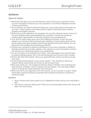 Achiever
Ideas for Action:
Select jobs that allow you to have the leeway to work as hard as you want and in which
you are encouraged to measure your own productivity. You will feel challenged and alive
in these environments.
As an achiever, you relish the feeling of being busy, yet you also need to know when you
are “done.” Attach timelines and measurement to goals so that effort leads to defined
progress and tangible outcomes.
Remember to build celebration and recognition into your life. Achievers tend to move on to
the next challenge without acknowledging their successes. Counter this impulse by
creating regular opportunities to enjoy your progress and accomplishments.
Your drive for action might cause you to find meetings a bit boring. If that’s the case,
appeal to your Achiever talents by learning the objectives of each meeting ahead of time
and by taking notes about progress toward those objectives during the meeting. You can
help ensure that meetings are productive and efficient.
Continue your education by attaining certifications in your area or specialty in addition to
attending conferences and other programs. This will give you even more goals to achieve
and will push your existing boundaries of accomplishment.
You do not require much motivation from others. Take advantage of your self-motivation
by setting challenging goals. Set a more demanding goal every time you finish a project.
Partner with other hard workers. Share your goals with them so they can help you to get
more done.
Count personal achievements in your scoring “system.” This will help you direct your
Achiever talents toward family and friends as well as toward work.
More work excites you. The prospect of what lies ahead is infinitely more motivating than
what has been completed. Launch initiatives and new projects. Your seemingly endless
reserve of energy will create enthusiasm and momentum.
Make sure that in your eagerness to do more at work, you do not skimp on quality. Create
measurable outcome standards to guarantee that increased productivity is matched by
enhanced quality.
Questions
1. Which of these action items speak to you? Highlight the actions that you are most likely to
take.
2. How will you commit to taking action? Write your own personalized action item that you will
take in the next 30 days.
624625506 (Dalia Ismail)
© 2000, 2006-2012 Gallup, Inc. All rights reserved.
11
 