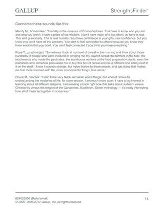 Connectedness sounds like this:
Mandy M., homemaker: “Humility is the essence of Connectedness. You have to know who you are
and who you aren’t. I have a piece of the wisdom. I don’t have much of it, but what I do have is real.
This isn’t grandiosity. This is real humility. You have confidence in your gifts, real confidence, but you
know you don’t have all the answers. You start to feel connected to others because you know they
have wisdom that you don’t. You can’t feel connected if you think you have everything.”
Rose T., psychologist: “Sometimes I look at my bowl of cereal in the morning and think about those
hundreds of people who were involved in bringing me my bowl of cereal: the farmers in the field, the
biochemists who made the pesticides, the warehouse workers at the food preparation plants, even the
marketers who somehow persuaded me to buy this box of cereal and not a different one sitting next to
it on the shelf. I know it sounds strange, but I give thanks to these people, and just doing that makes
me feel more involved with life, more connected to things, less alone.”
Chuck M., teacher: “I tend to be very black and white about things, but when it comes to
understanding the mysteries of life, for some reason, I am much more open. I have a big interest in
learning about all different religions. I am reading a book right now that talks about Judaism versus
Christianity versus the religion of the Canaanites. Buddhism, Greek mythology — it’s really interesting
how all of these tie together in some way.”
624625506 (Dalia Ismail)
© 2000, 2006-2012 Gallup, Inc. All rights reserved.
14
 