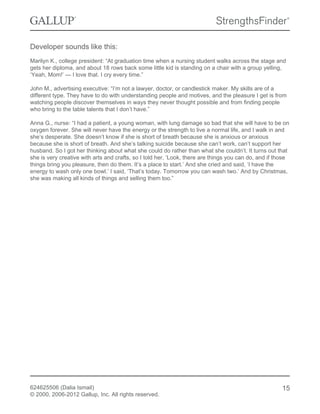 Developer sounds like this:
Marilyn K., college president: “At graduation time when a nursing student walks across the stage and
gets her diploma, and about 18 rows back some little kid is standing on a chair with a group yelling,
‘Yeah, Mom!’ — I love that. I cry every time.”
John M., advertising executive: “I’m not a lawyer, doctor, or candlestick maker. My skills are of a
different type. They have to do with understanding people and motives, and the pleasure I get is from
watching people discover themselves in ways they never thought possible and from finding people
who bring to the table talents that I don’t have.”
Anna G., nurse: “I had a patient, a young woman, with lung damage so bad that she will have to be on
oxygen forever. She will never have the energy or the strength to live a normal life, and I walk in and
she’s desperate. She doesn’t know if she is short of breath because she is anxious or anxious
because she is short of breath. And she’s talking suicide because she can’t work, can’t support her
husband. So I got her thinking about what she could do rather than what she couldn’t. It turns out that
she is very creative with arts and crafts, so I told her, ‘Look, there are things you can do, and if those
things bring you pleasure, then do them. It’s a place to start.’ And she cried and said, ‘I have the
energy to wash only one bowl.’ I said, ‘That’s today. Tomorrow you can wash two.’ And by Christmas,
she was making all kinds of things and selling them too.”
624625506 (Dalia Ismail)
© 2000, 2006-2012 Gallup, Inc. All rights reserved.
15
 