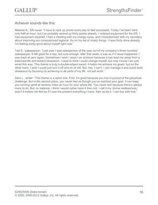 Achiever sounds like this:
Melanie K., ER nurse: “I have to rack up points every day to feel successful. Today I’ve been here
only half an hour, but I’ve probably racked up thirty points already. I ordered equipment for the ER, I
had equipment repaired, I had a meeting with my charge nurse, and I brainstormed with my secretary
about improving our computerized logbook. So on my list of ninety things, I have thirty done already.
I’m feeling pretty good about myself right now.”
Ted S., salesperson: “Last year I was salesperson of the year out of my company’s three hundred
salespeople. It felt good for a day, but sure enough, later that week, it was as if it never happened. I
was back at zero again. Sometimes I wish I wasn’t an achiever because it can lead me away from a
balanced life and toward obsession. I used to think I could change myself, but now I know I am just
wired this way. This theme is truly a double-edged sword. It helps me achieve my goals, but on the
other hand, I wish I could just turn it off and on at will. But, hey, I can’t. I can manage it and avoid work
obsession by focusing on achieving in all parts of my life, not just work.”
Sara L., writer: “This theme is a weird one. First, it’s good because you live in pursuit of the perpetual
challenge. But in the second place, you never feel as though you’ve reached your goal. It can keep
you running uphill at seventy miles an hour for your whole life. You never rest because there’s always
more to do. But, on balance, I think I would rather have it than not. I call it my ‘divine restlessness,’
and if it makes me feel as if I owe the present everything I have, then so be it. I can live with that.”
624625506 (Dalia Ismail)
© 2000, 2006-2012 Gallup, Inc. All rights reserved.
16
 
