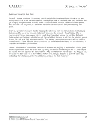 Arranger sounds like this:
Sarah P., finance executive: “I love really complicated challenges where I have to think on my feet
and figure out how all the pieces fit together. Some people look at a situation, see thirty variables, and
get hung up trying to balance all thirty. When I look at the same situation, I see about three options.
And because I see only three, it’s easier for me to make a decision and then put everything into
place.”
Grant D., operations manager: “I got a message the other day from our manufacturing facility saying
that demand for one of our products had greatly exceeded the forecast. I thought about it for a
moment, and then an idea popped into my head: Ship the product weekly, not monthly. So I said,
‘Let’s contact our European subsidiaries, ask them what their demand is, tell them the situation we are
in, and then ask what their weekly demand is.’ That way we can meet requirements without building
up our inventory. Sure, it’ll drive shipping costs up, but that’s better than having too much inventory in
one place and not enough in another.”
Jane B., entrepreneur: “Sometimes, for instance, when we are all going to a movie or a football game,
this Arranger theme drives me up the wall. My family and friends come to rely on me — ‘Jane will get
the tickets, Jane will organize the transportation.’ Why should I always have to do it? But they just say,
‘Because you do it well. For us it would take half an hour. For you, it seems to go much faster. You
just call up the ticket place, order the right tickets, and just like that, it’s done.’”
624625506 (Dalia Ismail)
© 2000, 2006-2012 Gallup, Inc. All rights reserved.
17
 