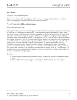 Achiever
Shared Theme Description
People who are especially talented in the Achiever theme have a great deal of stamina and work
hard. They take great satisfaction from being busy and productive.
Your Personalized Strengths Insights
What makes you stand out?
It’s very likely that you are an enterprising person. You effortlessly launch new ventures. You are likely
to measure your progress on a regular basis. This information probably inspires you to work even
harder. By nature, you automatically use your quick wit to lighten the serious mood of people who feel
frustrated, overwhelmed, angry, or disappointed. Your amusing stories and playful antics regularly
help them laugh when they really want to cry. Instinctively, you do a fine job of imparting knowledge to
individuals. You spend a lot of time preparing appropriate stories, vivid examples, graphic illustrations,
or useful materials to enliven your training sessions. Because of your strengths, you ordinarily rely on
your physical and mental abilities to create orderly systems for managing your time, work, or
resources. You sequence the steps of processes or plans before beginning tasks. You carefully
position equipment or tools to enhance your own as well as others’ efficiency. Driven by your talents,
you usually work earnestly for an authority figure who takes an interest in you as a human being. You
probably just do what is expected when teachers, coaches, or supervisors treat you like an underling,
consider you hired help, or ignore you.
Questions
1. As you read your personalized strengths insights, what words, phrases, or lines stand out to
you?
2. Out of all the talents in this insight, what would you like for others to see most in you?
624625506 (Dalia Ismail)
© 2000, 2006-2012 Gallup, Inc. All rights reserved.
5
 