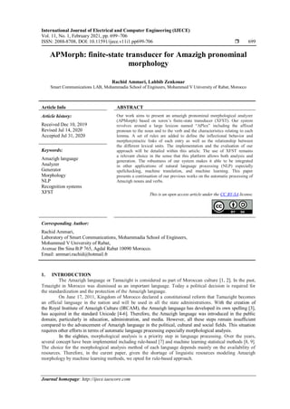 International Journal of Electrical and Computer Engineering (IJECE)
Vol. 11, No. 1, February 2021, pp. 699~706
ISSN: 2088-8708, DOI: 10.11591/ijece.v11i1.pp699-706  699
Journal homepage: http://ijece.iaescore.com
APMorph: finite-state transducer for Amazigh pronominal
morphology
Rachid Ammari, Lahbib Zenkouar
Smart Communications LAB, Mohammadia School of Engineers, Mohammed V University of Rabat, Morocco
Article Info ABSTRACT
Article history:
Received Dec 10, 2019
Revised Jul 14, 2020
Accepted Jul 31, 2020
Our work aims to present an amazigh pronominal morphological analyzer
(APMorph) based on xerox’s finite-state transducer (XFST). Our system
revolves around a large lexicon named “APlex” including the affixed
pronoun to the noun and to the verb and the characteristics relating to each
lemma. A set of rules are added to define the inflectional behavior and
morphosyntactic links of each entry as well as the relationship between
the different lexical units. The implementation and the evaluation of our
approach will be detailed within this article. The use of XFST remains
a relevant choice in the sense that this platform allows both analysis and
generation. The robustness of our system makes it able to be integrated
in other applications of natural language processing (NLP) especially
spellchecking, machine translation, and machine learning. This paper
presents a continuation of our previous works on the automatic processing of
Amazigh nouns and verbs.
Keywords:
Amazigh language
Analyzer
Generator
Morphology
NLP
Recognition systems
XFST This is an open access article under the CC BY-SA license.
Corresponding Author:
Rachid Ammari,
Laboratory of Smart Communications, Mohammadia School of Engineers,
Mohammed V University of Rabat,
Avenue Ibn Sina B.P 765, Agdal Rabat 10090 Morocco.
Email: ammari.rachid@hotmail.fr
1. INTRODUCTION
The Amazigh language or Tamazight is considered as part of Moroccan culture [1, 2]. In the past,
Tmazight in Morocco was dismissed as an important language. Today a political decision is required for
the standardization and the protection of the Amazigh language.
On June 17, 2011, Kingdom of Morocco declared a constitutional reform that Tamazight becomes
an official language in the nation and will be used in all the state administrations. With the creation of
the Royal Institute of Amazigh Culture (IRCAM), the Amazigh language has developed its own spelling [3],
has acquired in the standard Unicode [4-6]. Therefore, the Amazigh language was introduced in the public
domain, particularly in education, administration, and media. However, all these steps remain insufficient
compared to the advancement of Amazigh language in the political, cultural and social fields. This situation
requires other efforts in terms of automatic language processing especially morphological analysis.
In the eighties, morphological analysis is a priority step in language processing. Over the years,
several concept have been implemented including rule-based [7] and machine learning statistical methods [8, 9].
The choice for the morphological analysis method of each language depends mainly on the availability of
resources. Therefore, in the curent paper, given the shortage of linguistic resources modeling Amazigh
morphology by machine learning methods, we opted for rule-based approach.
 