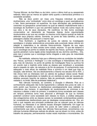 Thomaz Münzer, de Karl Marx ou de Lênin, como o último hold up ou assassinato
nefando, fatos que ao menos se opõem tanto quanto a democracia primitiva e a
sociedade socialista.
       Não se deve porém ver nisso uma fraqueza individual da análise
durkheimiana, uma “contradição” como dizia um sociólogo a quem assinalávamos
o fato. Seria permanecer na superfície. As duas afirmações são perfeitamente
coerentes na perspectiva conservadora na qual se elabora implicitamente toda a
sociologia de Durkheim e que nos permitirá explicar muito dos outros traços de
sua obra e da de seus discípulos. Há coerência no fato duma sociologia
conservadora ver claramente as fraquezas lógicas duma argumentação
revolucionária e por sua vez cometer os mesmos erros lógicos quando se trata de
defender seus próprios valores. Somente, do ponto de vista científico, as duas
passagens citadas não possuem o mesmo rigor.
       Para Durkheim, a ingerência de juízos de valores na investigação
sociológica é simples sobrevivência provocada pela juventude dessa ciência em
relação à matemática e às ciências físico-químicas. Falando de sua regra
fundamental: tratar os fatos sociais como coisas, escreve: “O que ela reclama é
que a sociologia se ponha no estado de espírito dos físicos, químicos e fisiólogos
quando penetram numa região ainda inexplorada de seu domínio científico... Ora,
para isso é preciso que a sociologia tenha chegado a este grau de maturidade
intelectual”
       Na realidade, sabemos hoje que a diferença entre as condições de trabalho
dos “físicos, químicos e fisiólogos” e a dos sociólogos e historiadores não é de
grau mas de natureza; no ponto de partida da investigação física ou química há
um acordo real e implícito entre todas as classes que constituem a sociedade
atual a respeito do valor, da natureza e do fim da pesquisa. O conhecimento mais
adequado e mais eficaz da realidade física e química é um ideal que hoje (a
situação, vale lembrar, não era absolutamente a mesma nos séculos XVI e XVII...)
não choca nem os interesses nem os valores de qualquer classe social. Neste
caso, a falta de objetividade no trabalho de um cientista só pode ser causada por
defeitos pessoais (espírito de sistema, falta de penetração, caráter apaixonado,
vaidade e, no limite, falta de probidade intelectual.).
       Nas ciências humanas, ao contrário, a situação é diferente. Pois se o
conhecimento adequado não funda logicamente a validade dos juízos de valor, é
certo porém que favorece ou desfavorece psicologicamente essa validade na
consciência dos homens. A assimilação do revolucionário ao criminoso é de
natureza a afastar o leitor do primeiro, a existência duma sociedade sem classes
em tempos primitivos torna mais plausível a afirmação de que os homens
poderiam construir outra sociedade sem classes no futuro, a análise adequada
dos antagonismos entre as classes sociais na sociedade contemporânea poderia
ter conseqüências desfavoráveis para as ideologias conservadoras etc. Ora, em
tudo o que respeita aos principais problemas que se colocam para as ciências
humanas, os interesses e os valores sociais divergem totalmente. Em lugar da
unanimidade implícita ou explícita nos juízos de valor sobre a pesquisa e o
conhecimento que está na base das ciências físico-químicas, encontramos nas
ciências humanas diferenças radicais de atitude, que se situam no início, antes do
trabalho de pesquisa, permanecendo muitas vezes implícitas e inconscientes. Eis
 