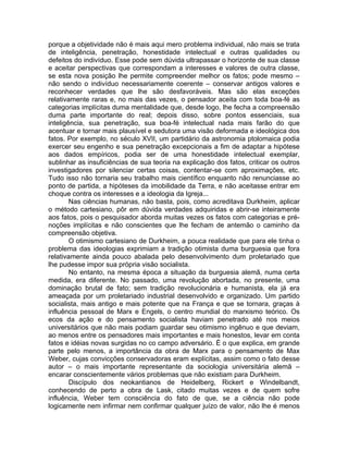 porque a objetividade não é mais aqui mero problema individual, não mais se trata
de inteligência, penetração, honestidade intelectual e outras qualidades ou
defeitos do indivíduo. Esse pode sem dúvida ultrapassar o horizonte de sua classe
e aceitar perspectivas que correspondam a interesses e valores de outra classe,
se esta nova posição lhe permite compreender melhor os fatos; pode mesmo –
não sendo o indivíduo necessariamente coerente – conservar antigos valores e
reconhecer verdades que lhe são desfavoráveis. Mas são elas exceções
relativamente raras e, no mais das vezes, o pensador aceita com toda boa-fé as
categorias implícitas duma mentalidade que, desde logo, lhe fecha a compreensão
duma parte importante do real; depois disso, sobre pontos essenciais, sua
inteligência, sua penetração, sua boa-fé intelectual nada mais farão do que
acentuar e tornar mais plausível e sedutora uma visão deformada e ideológica dos
fatos. Por exemplo, no século XVII, um partidário da astronomia ptolomaica podia
exercer seu engenho e sua penetração excepcionais a fim de adaptar a hipótese
aos dados empíricos, podia ser de uma honestidade intelectual exemplar,
sublinhar as insuficiências de sua teoria na explicação dos fatos, criticar os outros
investigadores por silenciar certas coisas, contentar-se com aproximações, etc.
Tudo isso não tornaria seu trabalho mais científico enquanto não renunciasse ao
ponto de partida, a hipóteses da imobilidade da Terra, e não aceitasse entrar em
choque contra os interesses e a ideologia da Igreja...
        Nas ciências humanas, não basta, pois, como acreditava Durkheim, aplicar
o método cartesiano, pôr em dúvida verdades adquiridas e abrir-se inteiramente
aos fatos, pois o pesquisador aborda muitas vezes os fatos com categorias e pré-
noções implícitas e não conscientes que lhe fecham de antemão o caminho da
compreensão objetiva.
        O otimismo cartesiano de Durkheim, a pouca realidade que para ele tinha o
problema das ideologias exprimiam a tradição otimista duma burguesia que fora
relativamente ainda pouco abalada pelo desenvolvimento dum proletariado que
lhe pudesse impor sua própria visão socialista.
        No entanto, na mesma época a situação da burguesia alemã, numa certa
medida, era diferente. No passado, uma revolução abortada, no presente, uma
dominação brutal de fato; sem tradição revolucionária e humanista, ela já era
ameaçada por um proletariado industrial desenvolvido e organizado. Um partido
socialista, mais antigo e mais potente que na França e que se tornara, graças à
influência pessoal de Marx e Engels, o centro mundial do marxismo teórico. Os
ecos da ação e do pensamento socialista haviam penetrado até nos meios
universitários que não mais podiam guardar seu otimismo ingênuo e que deviam,
ao menos entre os pensadores mais importantes e mais honestos, levar em conta
fatos e idéias novas surgidas no co campo adversário. É o que explica, em grande
parte pelo menos, a importância da obra de Marx para o pensamento de Max
Weber, cujas convicções conservadoras eram explícitas, assim como o fato desse
autor – o mais importante representante da sociologia universitária alemã –
encarar conscientemente vários problemas que não existiam para Durkheim.
        Discípulo dos neokantianos de Heidelberg, Rickert e Windelbandt,
conhecendo de perto a obra de Lask, citado muitas vezes e de quem sofre
influência, Weber tem consciência do fato de que, se a ciência não pode
logicamente nem infirmar nem confirmar qualquer juízo de valor, não lhe é menos
 