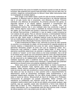 impossível eliminar tais juízos do trabalho de pesquisa quando se trata de ciências
humanas. Não pretende pois suprimir toda pré-noção e todo juízo de valor mas, ao
contrário, integrá-los conscientemente na ciência e fazer deles instrumentos úteis
na investigação da verdade objetiva.
       Para chegar a isso Weber adota o ponto de vista da escola neokantiana de
Heidelberg. A diferença entre as ciências físico-químicas e as ciências históricas
não é, ou pelo menos não é unicamente, uma diferença de objeto. Firma-se
sobretudo uma diferença de perspectiva. As primeiras procuram leis gerais, as
segundas aspiram a um estudo objetivo, explicativo e compreensivo dos
indivíduos físicos e das individualidades históricas e sociais. Ora, uma
individualidade histórica não é uma realidade dada mas construída a partir do
dado. Ciência alguma nunca traduz a realidade de maneira exaustiva. Constrói
seu objeto, por uma escolha que guarda o essencial e elimina o acessório. Para
as ciências físico-químicas, o essencial é o que se repete e pode incorporar-se
num sistema de leis gerais. Para as ciências humanas, a individualidade histórica
se constrói pela escolha daquilo que é essencial para nós, isto é, para nossos
juízos de valor. Assim sendo, a realidade histórica muda de época para época
com as modificações das tábuas de valor. A escolha obviamente diz respeito tanto
aos conjuntos de fatos (Revolução Francesa, Guerra dos Cem Anos, etc).
       A idéia fundamental de Weber é que, intervindo os juízos de valor somente
na escolha e na construção do objeto, se torna possível em seguida estudá-lo de
maneira objetiva e independente dos juízos de valor, sendo negligenciáveis os
elementos eliminados (origem da arma com que se assassinou César, etc.).
Parece-nos inútil sublinhar o caráter incorreto dessa ilusão. É óbvio que os
elementos escolhidos determinam de antemão o resultado do estudo. Não sendo
os valores os “nossos”, os de nossa cultura ou de nossa sociedade, mas o de tal
ou tal classe social, aquilo que uma perspectiva eliminar como não essencial pode
ser, ao contrário, muito importante para outra. Além do mais, Weber fala sempre
de não essencial ou de negligenciável; entretanto, existem também elementos da
realidade essenciais para a existência duma classe a cujo estudo público e
mesmo científico se opõem todavia seus interesses. O pesquisador que pretender
abordá-los se chocará contra uma potente resistência interior e exterior.
       Sobre esse ponto o pensamento de Max Weber se mostra insustentável.
Embora fosse pensador muito rigoroso para admitir soluções confusas ou
ecléticas, Weber sempre sublinhou que delimitava de modo rigoroso o domínio
onde os juízos de valor são constitutivos e onde é preciso eliminá-los. Sua posição
não deixa por isso de situar-se a meio caminho entre o desconhecimento do
determinismo social do pensamento sociológico pelos durkheimianos e sua
aceitação integral pelos marxistas. Em seu último ensaio (célebre a justo título)
sobre a teoria da ciência, Wissenschaft als Beruf (A Ciência como Profissão),
mencionando de passagem sua posição antipacifista, Weber combate com
veemência os professores que misturam juízos de valor em seu ensino: “o
verdadeiro mestre evitará impor do alto de sua cátedra uma posição qualquer, seja
explícita, seja por sugestão, sendo esta naturalmente a forma mais desleal de
deixar falar os fatos” (p. 543). “Proponho-me a provar, ao analisar as obras de
nossos historiadores, que a compreensão total dos fatos termina onde o homem
de ciência aparece com o seu próprio juízo de valor (p. 544)”.
 