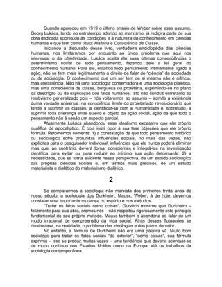 Quando apareceu em 1919 o último ensaio de Weber sobre esse assunto,
Georg Lukács, tendo no entretempo aderido ao marxismo, já redigira parte de sua
obra dedicada sobretudo às condições e à natureza do conhecimento em ciências
humanas e que tem como título: História e Consciência de Classe.
        Iniciando a discussão desse livro, verdadeira enciclopédia das ciências
humanas, nos limitaremos por enquanto ao único problema que aqui nos
interessa: o da objetividade. Lukács aceita até suas últimas conseqüências o
determinismo social de todo pensamento, fazendo dele a lei geral do
conhecimento humano. Para ele, estando todo pensamento intimamente ligado à
ação, não se tem mais legitimamente o direito de falar de “ciência” da sociedade
ou de sociologia. O conhecimento que um ser tem de si mesmo não é ciência,
mas consciência. Não há uma sociologia conservadora e uma sociologia dialética,
mas uma consciência de classe, burguesa ou proletária, exprimindo-se no plano
da descrição ou da explicação dos fatos humanos. Isto não conduz entretanto ao
relativismo generalizado pois – nós voltaremos ao assunto – admite a existência
duma verdade universal, na consciência limite do proletariado revolucionário que
tende a suprimir as classes, a identificar-se com a Humanidade e, sobretudo, a
suprimir toda diferença entre sujeito e objeto da ação social, ação de que todo o
pensamento não é senão um aspecto parcial.
        Atualmente Lukács abandonou esse idealismo excessivo que ele próprio
qualifica de apocalíptico. É pois inútil opor à sua tese objeções que ele próprio
formula. Retomemos somente: 1) a constatação de que todo pensamento histórico
ou sociológico sofre profundas influências sociais, no mais das vezes, não
explícitas para o pesquisador individual, influências que ele nunca poderá eliminar
mas que, ao contrário, deverá tornar conscientes e integrá-las na investigação
científica para evitar ou para reduzir ao mínimo sua ação deformante; 2) a
necessidade, que se torna evidente nessa perspectiva, de um estudo sociológico
das próprias ciências sociais e, em termos mais precisos, de um estudo
materialista e dialético do materialismo dialético.

                                        2
       Se compararmos a sociologia não marxista dos primeiros trinta anos de
nosso século, a sociologia dos Durkheim, Mauss, Weber, à de hoje, devemos
constatar uma importante mudança no espírito e nos métodos.
       “Tratar os fatos sociais como coisas”. Gurvitch mostrou que Durkheim –
felizmente para sua obra, cremos nós – não respeitou rigorosamente este princípio
fundamental de seu próprio método. Mauss também o abandona ao falar de um
modo irracional de compreensão da vida social. Atrás desses flutuações se
dissimulava, na realidade, o problema das ideologias e dos juízos de valor.
       No entanto, a fórmula de Durkheim não era uma palavra vã. Muito bom
sociólogo para tratar os fatos sociais “do exterior”, “como coisas”, sua fórmula
exprimia – isso se produz muitas vezes – uma tendência que deveria acentuar-se
de modo contínuo nos Estados Unidos como na Europa, até os trabalhos da
sociologia contemporânea.
 