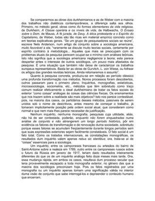 Se compararmos as obras dos durkheimianos e as de Weber com a maioria
dos trabalhos não dialéticos contemporâneos, a diferença salta aos olhos.
Primeiro, no método geral, obras como As formas elementares da vida religiosa,
de Durkheim, A Classe operária e os níveis de vida, de Halbwachs, O Ensaio
sobre o Dom, de Mauss, A fé jurada, de Davy, A ética protestante e o Espírito do
Capitalismo, de Weber, todas são tão ricas em material empírico concreto como
em teorias explicativas gerais. “Se um grupo de pesquisadores sociais se reúne”,
escreve Nels Anderson, num artigo de conjunto sobre a sociologia americana,
muito favorável a ela, “raramente se discute muito teorias sociais, certamente por
espírito contrário à metodologia... Aqueles que mais se preocupam com os
problemas atuais da pesquisa parecem ocupar-se o mínimo com análises teóricas.
Isto não significa que a sociologia americana negligencia a teoria; esta parece
despertar antes o interesse de outros sociólogos, um pouco mais afastados da
pesquisa. É uma situação que também não deixa de caracterizar os trabalhos
europeus representativos. Basta ler as obras de Gurvitch, L. von Wiese, ou folhear
os artigos das grandes revistas teóricas. Ainda retomaremos o assunto”.
       Quanto à pesquisa concreta, produziu-se em relação ao período clássico
uma profunda transformação nos métodos. Novos processos foram descobertos,
outros passaram para o primeiro plano. Inquéritos, monografias, estatísticas,
microssociologia, sociometria, etc., métodos que têm sobretudo como traço
comum realizar efetivamente o ideal durkheimiano de tratar os fatos sociais do
exterior “como coisas” análogas às coisas das ciências físicas. Os ensinamentos
que nos trazem sobre a realidade são mais objetivos? Isto nos parece contestável,
pois, na maioria dos casos, os partidários desses métodos, passíveis de serem
unidos sob o nome de descritivos, antes mesmo de começar o trabalho, já
tomaram implicitamente posição pela ordem social atual, que consideram como
normal e que nem mais lhes parece necessitar de justificação.
       Nenhum inquérito, nenhuma monografia, pesquisas cuja utilidade, aliás,
não há de ser contestada, poderão, enquanto não forem enquadradas numa
análise de conjunto e não abrangerem um longo período histórico, pôr em
evidência os fatores de transformação e de renovação duma sociedade, sobretudo
porque esses fatores se acumulam freqüentemente durante longos períodos sem
que suas expressões exteriores sejam facilmente constatáveis. O fato social é um
fato total. Como os tratados internacionais, as constatações monográficas, os
resultados dum inquérito valem apenas rebus sic stantibus; ora, trata-se aí de
“coisas” essenciais para a sociologia.
       Um inquérito, entre os camponeses franceses ou artesãos do bairro de
Saint-Antoine sobre a realeza em 1789, outro entre os camponeses russos sobre
o futuro da Rússia em janeiro de 1917, teriam dado resultados inteiramente
diferentes do que os de um inquérito análogo feito doze meses mais tarde. Ora,
essa mudança rápida, em ambos os casos, resultava dum processo secular que
teria provavelmente escapado a toda monografia exterior, no gênero das que a
maioria dos sociólogos preconizam hoje. Pois os fatos registrados por uma
monografia ou um inquérito apenas tomam uma significação válida no interior
duma visão de conjunto que sabe interrogá-los e depreender o conteúdo humano
que encerram.
 