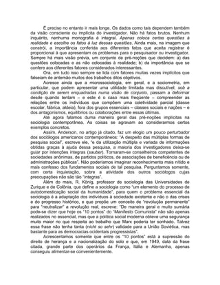É preciso no entanto ir mais longe. Os dados como tais dependem também
da visão consciente ou implícita do investigador. Não há fatos brutos. Nenhum
inquérito, nenhuma monografia é integral. Apenas coloca certas questões à
realidade e escolhe os fatos à luz dessas questões. Ainda mais, na imagem que
constrói, a importância conferida aos diferentes fatos que aceita registrar é
proporcional à que apresentam os problemas para o pesquisador ou investigador.
Sempre há mais visão prévia, um conjunto de pré-noções que decidem: a) das
questões colocadas e as não colocadas à realidade; b) da importância que se
confere aos diferentes fatores considerados interessantes.
       Ora, em tudo isso sempre se lida com fatores muitas vezes implícitos que
falseiam de antemão muitos dos trabalhos ditos objetivos.
       Acresce ainda que a microssociologia, em geral, e a sociometria, em
particular, que podem apresentar uma utilidade limitada mas discutível, sob a
condição de serem enquadradas numa visão de conjunto, passam a deformar
desde quando tentam – e este é o caso mais freqüente – compreender as
relações entre os indivíduos que compõem uma coletividade parcial (classe
escolar, fábrica, aldeia), fora dos grupos essenciais – classes sociais e nações – e
dos antagonismos, equilíbrios ou colaborações entre essas últimas.
       Até agora falamos duma maneira geral das pré-noções implícitas na
sociologia contemporânea. As coisas se agravam ao considerarmos certos
exemplos concretos.
       Assim, Anderson, no artigo já citado, faz um elogio um pouco perturbador
dos sociólogos americanos contemporâneos: “A despeito das múltiplas formas de
pesquisa social”, escreve ele, “e da utilização múltipla e variada de informações
obtidas graças à ajuda dessa pesquisa, a maioria dos investigadores deixa-se
guiar por intenções íntegras (sauber). Tornaram-se conselheiros competentes de
sociedades anônimas, de partidos políticos, de associações de beneficência ou de
administrações públicas”. Não poderíamos imaginar reconhecimento mais nítido e
mais confesso dos fundamentos sociais de tal pesquisa. Perguntamos somente,
com certa inquietação, sobre a atividade dos outros sociólogos cujas
preocupações não são tão “íntegras”.
       Além do mais, R. König, professor de sociologia das Universidades de
Zurique e de Colônia, que define a sociologia como “um elemento do processo de
autodomesticação social da humanidade”, para quem o problema essencial da
sociologia é a adaptação dos indivíduos à sociedade existente e não o das crises
e do progresso histórico, e que propõe um conceito de “revolução permanente”
para “neutralizar” a revolução real, escreve: “De maneira geral e muito sumária
pode-se dizer que hoje os “10 pontos” do “Manifesto Comunista” não são apenas
realizados no essencial, mas que a política social moderna obteve uma segurança
muito maior no que respeita ao trabalho que Marx poderia ter sonhado. Talvez
essa frase não tenha tanta (nicht so sehr) validade para a União Soviética, mas
bastante para as democracias ocidentais progressistas”.
       Acrescentamos somente que entre os “10 pontos” está a supressão do
direito de herança e a nacionalização do solo e que, em 1949, data da frase
citada, grande parte dos operários da França, Itália e Alemanha, apenas
conseguiu alimentar-se convenientemente.
 