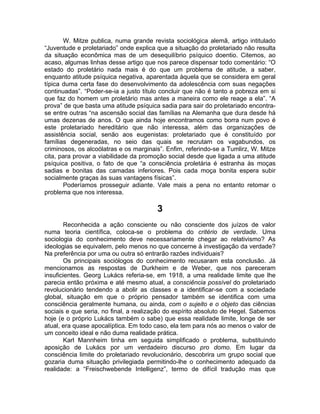 W. Mitze publica, numa grande revista sociológica alemã, artigo intitulado
“Juventude e proletariado” onde explica que a situação do proletariado não resulta
da situação econômica mas de um desequilíbrio psíquico doentio. Citemos, ao
acaso, algumas linhas desse artigo que nos parece dispensar todo comentário: “O
estado do proletário nada mais é do que um problema de atitude, a saber,
enquanto atitude psíquica negativa, aparentada àquela que se considera em geral
típica duma certa fase do desenvolvimento da adolescência com suas negações
continuadas”. “Poder-se-ia a justo título concluir que não é tanto a pobreza em si
que faz do homem um proletário mas antes a maneira como ele reage a ela”. “A
prova” de que basta uma atitude psíquica sadia para sair do proletariado encontra-
se entre outras “na ascensão social das famílias na Alemanha que dura desde há
umas dezenas de anos. O que ainda hoje encontramos como borra num povo é
este proletariado hereditário que não interessa, além das organizações de
assistência social, senão aos eugenistas: proletariado que é constituído por
famílias degeneradas, no seio das quais se recrutam os vagabundos, os
criminosos, os alcoólatras e os marginais”. Enfim, referindo-se a Tumlirz, W. Mitze
cita, para provar a viabilidade da promoção social desde que ligada a uma atitude
psíquica positiva, o fato de que “a consciência proletária é estranha às moças
sadias e bonitas das camadas inferiores. Pois cada moça bonita espera subir
socialmente graças às suas vantagens físicas”.
       Poderíamos prosseguir adiante. Vale mais a pena no entanto retomar o
problema que nos interessa.

                                        3
        Reconhecida a ação consciente ou não consciente dos juízos de valor
numa teoria científica, coloca-se o problema do critério de verdade. Uma
sociologia do conhecimento deve necessariamente chegar ao relativismo? As
ideologias se equivalem, pelo menos no que concerne à investigação da verdade?
Na preferência por uma ou outra só entrarão razões individuais?
        Os principais sociólogos do conhecimento recusaram esta conclusão. Já
mencionamos as respostas de Durkheim e de Weber, que nos pareceram
insuficientes. Georg Lukács referia-se, em 1918, a uma realidade limite que lhe
parecia então próxima e até mesmo atual, a consciência possível do proletariado
revolucionário tendendo a abolir as classes e a identificar-se com a sociedade
global, situação em que o próprio pensador também se identifica com uma
consciência geralmente humana, ou ainda, com o sujeito e o objeto das ciências
sociais e que seria, no final, a realização do espírito absoluto de Hegel. Sabemos
hoje (e o próprio Lukács também o sabe) que essa realidade limite, longe de ser
atual, era quase apocalíptica. Em todo caso, ela tem para nós ao menos o valor de
um conceito ideal e não duma realidade prática.
        Karl Mannheim tinha em seguida simplificado o problema, substituindo
aposição de Lukács por um verdadeiro discurso pro domo. Em lugar da
consciência limite do proletariado revolucionário, descobrira um grupo social que
gozaria duma situação privilegiada permitindo-lhe o conhecimento adequado da
realidade: a “Freischwebende Intelligenz”, termo de difícil tradução mas que
 
