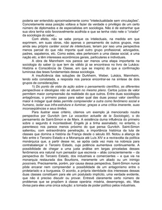 poderia ser entendido aproximadamente como “intelectualidade sem vinculações”.
Concretamente essa posição voltava a fazer da verdade o privilégio de um certo
número de diplomados e de especialistas em sociologia. Não é de estranhar que
sua obra tenha sido favoravelmente acolhida e que se tenha visto nele o “criador”
da sociologia do saber...
       Com efeito, não se sabe porque os intelectuais, na medida em que
exprimem, em suas obras, não apenas o pensamento de outros grupos, mas
ainda seu próprio caráter social de intelectuais, teriam por isso uma perspectiva
menos parcial do que não importa qual outro grupo profissional, advogados,
padres, sapateiros, etc. Como estes, eles pertencem a uma classe social, a uma
nação etc. e têm interesses econômicos gerais, particulares e individuais.
       A obra de Mannheim nos parece ser menos uma etapa importante na
sociologia do saber (o que tem de válido já se encontrava no livro de Lukács:
História e Consciência de Classe, em que se inspira) do que a confirmação
luminosa das teses fundamentais dessa sociologia.
       A insuficiência das soluções de Durkheim, Weber, Lukács, Mannheim,
tendo sido constatada, a resposta nos parece encontrar-se na síntese de dois
grupos de considerações:
       1) Do ponto de vista da ação sobre o pensamento científico, as diferentes
perspectivas e ideologias não se situam no mesmo plano. Certos juízos de valor
permitem maior compreensão da realidade do que outros. Entre duas sociologias
antagônicas, o primeiro passo para saber qual das duas possui valor científico
maior é indagar qual delas permite compreender a outra como fenômeno social e
humano, isolar sua infra-estrutura e iluminar, graças a uma crítica imanente, suas
inconseqüências e seus limites.
       Para ilustrar esse critério, citemos um exemplo já mencionado noutra
perspectiva por Gurvitch (em La vocaction actuelle de la Sociologie), o do
pensamento de Saint-Simon e de Marx. A existência duma influência do primeiro
sobre o segundo é incontestável. Engels já a tinha assinalado; no entanto, o
parentesco nos parece menos próximo do que pensa Gurvitch. Saint-Simon
salientou, com extraordinária penetração, a importância histórica da luta de
classes que domina a história da França desde o século XII. Notou a aliança de
fato entre o Terceiro Estado e a Monarquia até Luís XIV e a reviravolta da política
monárquica que, a partir desse rei, se apóia cada vez mais na nobreza para
contrabalançar o Terceiro Estado, cuja potência aumentava continuamente. A
possibilidade de chegar a uma justa análise em largas pinceladas desses
fenômenos era natural num pensador que escrevia – aliás conscientemente – da
perspectiva do Terceiro Estado, dos industriais e comerciantes – e que via na
monarquia restaurada dos Bourbons, meramente um aliado ou um inimigo
possíveis. Precisamente, porém, por causa dessa perspectiva, Saint-Simon nunca
pôde encarar nem compreender a possibilidade de um antagonismo entre o
proletariado e a burguesia. O acordo, a própria identidade dos interesses dessas
duas classes constituem para ele um postulado implícito, uma verdade evidente,
que não é preciso discutir ou provar. Entrevê claramente certo número de
problemas que se propõem à classe operária: miséria, desemprego, etc. Mas
divisa para eles uma única solução: a tomada de poder político pelos industriais.
 