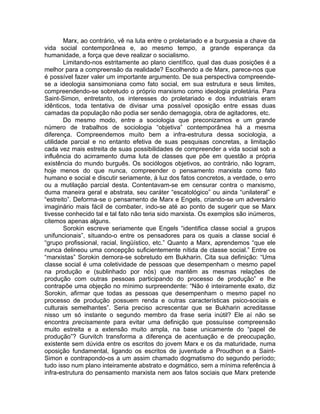 Marx, ao contrário, vê na luta entre o proletariado e a burguesia a chave da
vida social contemporânea e, ao mesmo tempo, a grande esperança da
humanidade, a força que deve realizar o socialismo.
        Limitando-nos estritamente ao plano científico, qual das duas posições é a
melhor para a compreensão da realidade? Escolhendo a de Marx, parece-nos que
é possível fazer valer um importante argumento. De sua perspectiva compreende-
se a ideologia sansimoniana como fato social, em sua estrutura e seus limites,
compreendendo-se sobretudo o próprio marxismo como ideologia proletária. Para
Saint-Simon, entretanto, os interesses do proletariado e dos industriais eram
idênticos, toda tentativa de divisar uma possível oposição entre essas duas
camadas da população não podia ser senão demagogia, obra de agitadores, etc.
        Do mesmo modo, entre a sociologia que preconizamos e um grande
número de trabalhos de sociologia “objetiva” contemporânea há a mesma
diferença. Compreendemos muito bem a infra-estrutura dessa sociologia, a
utilidade parcial e no entanto efetiva de suas pesquisas concretas, a limitação
cada vez mais estreita de suas possibilidades de compreender a vida social sob a
influência do acirramento duma luta de classes que põe em questão a própria
existência do mundo burguês. Os sociólogos objetivos, ao contrário, não logram,
hoje menos do que nunca, compreender o pensamento marxista como fato
humano e social e discutir seriamente, à luz dos fatos concretos, a verdade, o erro
ou a mutilação parcial desta. Contentavam-se em censurar contra o marxismo,
duma maneira geral e abstrata, seu caráter “escatológico” ou ainda “unilateral” e
“estreito”. Deforma-se o pensamento de Marx e Engels, criando-se um adversário
imaginário mais fácil de combater, indo-se até ao ponto de sugerir que se Marx
tivesse conhecido tal e tal fato não teria sido marxista. Os exemplos são inúmeros,
citemos apenas alguns.
        Sorokin escreve seriamente que Engels “identifica classe social a grupos
unifuncionais”, situando-o entre os pensadores para os quais a classe social é
“grupo profissional, racial, lingüístico, etc.” Quanto a Marx, aprendemos “que ele
nunca delineou uma concepção suficientemente nítida de classe social.” Entre os
“marxistas” Sorokin demora-se sobretudo em Bukharin. Cita sua definição: “Uma
classe social é uma coletividade de pessoas que desempenham o mesmo papel
na produção e (sublinhado por nós) que mantêm as mesmas relações de
produção com outras pessoas participando do processo de produção” e lhe
contrapõe uma objeção no mínimo surpreendente: “Não é inteiramente exato, diz
Sorokin, afirmar que todas as pessoas que desempenham o mesmo papel no
processo de produção possuem renda e outras características psico-sociais e
culturais semelhantes”. Seria preciso acrescentar que se Bukharin acreditasse
nisso um só instante o segundo membro da frase seria inútil? Ele aí não se
encontra precisamente para evitar uma definição que possuísse compreensão
muito estreita e a extensão muito ampla, na base unicamente do “papel de
produção”? Gurvitch transforma a diferença de acentuação e de preocupação,
existente sem dúvida entre os escritos do jovem Marx e os da maturidade, numa
oposição fundamental, ligando os escritos de juventude a Proudhon e a Saint-
Simon e contrapondo-os a um assim chamado dogmatismo do segundo período;
tudo isso num plano inteiramente abstrato e dogmático, sem a mínima referência à
infra-estrutura do pensamento marxista nem aos fatos sociais que Marx pretende
 
