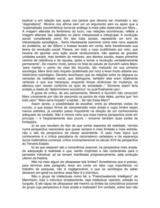 explicar e em relação aos quais nos parece que deveria ser mostrado o seu
“dogmatismo”. Moreno nos afirma sem um só argumento sem eu apoio que a
“superseleção (sociométrica) torna-se análoga à mais-valia observada por Marx...
A imagem alterada do fenômeno do lucro, nas relações econômicas, reflete a
imagem alterada das seleções no plano interpessoal e intergrupal. A revolução
social, considerada como fim das lutas sociais, representa um erro de
interpretação sociológica... Seria interessante examinar como este novo aspecto
do problema, se ele (Marx) o tivesse levado em conta, teria transformado sua
teoria da revolução social. Parece, em todo o caso (sublinhado por nós), que
haveria de apontar uma ação social revolucionária, não apenas às grandes
unidades sociais, mas também às menores, aos átomos sociais, esses primeiros
centros de referência e de repulsa, aptos a tornar a revolução verdadeiramente
permanente”. Do mesmo modo, lemos no final do estudo de Gurvitch sobre Marx:
“para manter o ponto de vista tão fecundo, tão matizado de sua primeira
sociologia, Marx teria sido forçado (sublinhado por nós) a levar muito adiante seu
relativismo sociológico. Deveria reconhecer que as relações entre os degraus ou
camadas da realidade social, que distinguiria, também elas eram totalmente
variáveis e que sua hierarquia, enquanto forças dinâmicas da mudança, se
alterava sem cessar conforme os tipos de sociedade...” Somente assim teria
evitado a cilada do “determinismo econômico” no qual finalmente caiu”.
        À guisa de crítica, de seu pensamento, Moreno e Gurvitch não censuram
Marx unicamente por não ter assumido os pontos de vista deles, pontos que “em
todo caso” “Marx seria forçado” a adotar... Se não fosse Marx?
        Assim sendo, a possibilidade de escolher, entre as diferentes visões do
mundo, a que possui forma de compreensão mais ampla e cujos limites sejam
menos estreitos, já constitui passo importante na direção de um conhecimento
adequado da verdade. Não é menos certo que essa mesma perspectiva pode em
princípio – e freqüentemente isso ocorre – encerrar também duas sortes de
limitações:
        a) as que resultam do fato de que certos aspectos da realidade, visíveis
numa perspectiva reacionária que quase sempre é mais limitada e mais estreita,
não o são da perspectiva da classe ascendente. O caso mais típico que
conhecemos é a crítica pascaliana do racionalismo cartesiano e da esperança
duma matemática universal, crítica incompreensível no século XVII da perspectiva
do Terceiro Estado.
        b) as que separam até a consciência possível, na perspectiva mais ampla,
da adequação à realidade e que, sendo implícitas e não conscientes para o
pensador individual, só se tornam manifestas progressivamente, pela evolução
ulterior da história.
        Não há meio algum de ultrapassar tais limites? Acreditamos que é preciso,
para terminar este parágrafo, levar em conta um fator cuja importância, no
trabalho de pesquisa, não é negligenciável, e que os sociólogos do saber
deixaram em geral na sombra: esse fator é o indivíduo.
        Não o grupo de intelectuais como tal, a “Freischwebende Intelligenz” de
Mannheim, mas o indivíduo simplesmente, seja intelectual, operário, artesão ou
burguês. É ele capaz de ultrapassar até mesmo os limites da consciência possível
do grupo cuja perspectiva é mais ampla e matizada? Em verdade, sobre isso não
 
