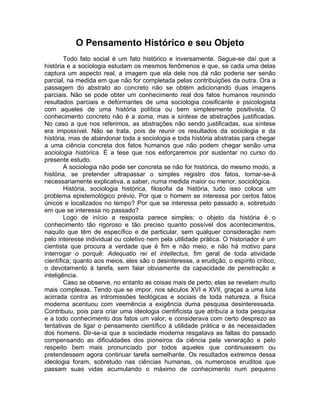 O Pensamento Histórico e seu Objeto
        Todo fato social é um fato histórico e inversamente. Segue-se daí que a
história e a sociologia estudam os mesmos fenômenos e que, se cada uma delas
captura um aspecto real, a imagem que ela dele nos dá não poderia ser senão
parcial, na medida em que não for completada pelas contribuições da outra. Ora a
passagem do abstrato ao concreto não se obtém adicionando duas imagens
parciais. Não se pode obter um conhecimento real dos fatos humanos reunindo
resultados parciais e deformantes de uma sociologia coisificante e psicologista
com aqueles de uma história política ou bem simplesmente positivista. O
conhecimento concreto não é a soma, mas a síntese de abstrações justificadas.
No caso a que nos referimos, as abstrações não sendo justificadas, sua síntese
era impossível. Não se trata, pois de reunir os resultados da sociologia e da
história, mas de abandonar toda a sociologia e toda história abstratas para chegar
a uma ciência concreta dos fatos humanos que não podem chegar senão uma
sociologia histórica. É a tese que nos esforçaremos por sustentar no curso do
presente estudo.
        A sociologia não pode ser concreta se não for histórica, do mesmo modo, a
história, se pretender ultrapassar o simples registro dos fatos, tornar-se-á
necessariamente explicativa, a saber, numa medida maior ou menor, sociológica.
        História, sociologia histórica, filosofia da história, tudo isso coloca um
problema epistemológico prévio. Por que o homem se interessa por certos fatos
únicos e localizados no tempo? Por que se interessa pelo passado e, sobretudo
em que se interessa no passado?
        Logo de início a resposta parece simples; o objeto da história é o
conhecimento tão rigoroso e tão preciso quanto possível dos acontecimentos,
naquilo que têm de específico e de particular, sem qualquer consideração nem
pelo interesse individual ou coletivo nem pela utilidade prática. O historiador é um
cientista que procura a verdade que é fim e não meio, e não há motivo para
interrogar o porquê: Adequatio rei et intellectus, fim geral de toda atividade
científica; quanto aos meios, eles são o desinteresse, a erudição, o espírito crítico,
o devotamento à tarefa, sem falar obviamente da capacidade de penetração e
inteligência.
        Caso se observe, no entanto as coisas mais de perto, elas se revelam muito
mais complexas. Tendo que se impor, nos séculos XVI e XVII, graças a uma luta
acirrada contra as intromissões teológicas e sociais de toda natureza, a física
moderna acentuou com veemência a exigência duma pesquisa desinteressada.
Contribuiu, pois para criar uma ideologia cientificista que atribuía a toda pesquisa
e a todo conhecimento dos fatos um valor, e considerava com certo desprezo as
tentativas de ligar o pensamento científico à utilidade prática e às necessidades
dos homens. Dir-se-ia que a sociedade moderna resgatava as faltas do passado
compensando as dificuldades dos pioneiros da ciência pela veneração e pelo
respeito bem mais pronunciado por todos aqueles que continuassem ou
pretendessem agora continuar tarefa semelhante. Os resultados extremos dessa
ideologia foram, sobretudo nas ciências humanas, os numerosos eruditos que
passam suas vidas acumulando o máximo de conhecimento num pequeno
 