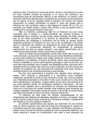 sabemos nada. O problema é puramente teórico. Nunca o encontramos no curso
de nosso trabalho concreto de pesquisa e, se houve tais indivíduos, seu
pensamento deve ter permanecido obscuro e sem influência; no máximo, outro
pensador pôde tê-los desenterrado na qualidade de precursores duma perspectiva
que só depois se tornou realidade social e espiritual. Um escritor que tivesse
preconizado um Estado centralizado no século X, outro que tivesse visto a
influência da vida econômica sobre a vida religiosa do século XV ou XVI, um
pensador que tivesse desde o século XVII previsto a luta de classes entre o
proletariado e a burguesia estariam neste caso.
        Mas, no momento, pretendemos falar de um fenômeno de outro modo
importante para a história e o desenvolvimento das ciências humanas. A
possibilidade para o indivíduo, se este cumpre certas condições, de atingir, ainda
que de um modo excepcional e no domínio do pensamento científico, um
conhecimento que ultrapassa a consciência real de todas as classes sociais
realmente existentes no momento em que vive; e isto: a) realizado uma síntese
entre os elementos de verdade que perspectivas de várias classes diferentes
deixam ver; b) conservando elementos de compreensão já expressos
anteriormente por este ou aquele pensador, mas depois abandonados sob a
influência de transformações sociais, econômicas ou políticas.
        Antes de analisar essa possibilidade convém dizer desde logo que ela vale
muito mais para o pensamento científico do que para obras filosóficas ou literárias,
ns quais toda tentativa de síntese entre visões opostas do mundo conduz à falta
de coerência e ao ecletismo. O homem de ciência, porém, deve compreender ao
máximo a realidade; é o único critério legítimo para julgar o valor de sua obra. Se,
para obter esse resultado, deve constatar uma totalidade de fatos cuja soma não é
compreensível por qualquer das visões do mundo existentes, sua obra coloca aos
filósofos um problema que eles provavelmente resolverão mais tarde, quando a
evolução histórica criar condições favoráveis a essa solução.
        Há dois anos escrevíamos a propósito das relações entre indivíduo e
classe: “Sem conceber o pensamento e a consciência como entidades
metafísicas, separadas do resto da vida individual, e social, não é menos evidente
que a liberdade do pensador e do escritor é maior, seus vínculos com a vida social
mais mediatizados e complexos, a lógica interna de sua obra mais autônoma do
que pôde pretender admitir um sociologismo abstrato e mecanicista... Há sem
dúvida muitas ocasiões para o pensamento do indivíduo ser influenciado pelo
meio com o qual entra em contato imediato: essa influência pode entretanto ser
múltipla: adaptação mas também reação de recusa ou de revolta, ou ainda síntese
das idéias encontradas no meio com outras vindas do exterior etc.”
        “A influência do meio pode ser também contrabalançada ou até
ultrapassada pela influência de ideologias afastadas no tempo e no espaço. Seja
porém qual for a determinação, trata-se de um fenômeno complexo, impossível de
ser reduzido a um único esquema mecânico”.
        Os grandes representativos são aqueles que exprimem, de uma maneira
mais ou menos coerente, uma visão do mundo que corresponde ao máximo de
consciência possível duma classe; é o caso sobretudo dos filósofos, escritores e
artistas. Para o homem de ciência a situação às vezes se apresenta diferente. Sua
tarefa essencial é chegar ao conhecimento mais vasto e mais adequado da
 