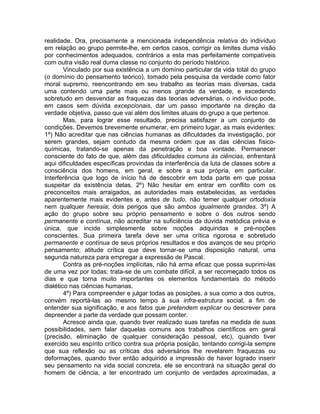 realidade. Ora, precisamente a mencionada independência relativa do indivíduo
em relação ao grupo permite-lhe, em certos casos, corrigir os limites duma visão
por conhecimentos adequados, contrários a esta mas perfeitamente compatíveis
com outra visão real duma classe no conjunto do período histórico.
        Vinculado por sua existência a um domínio particular da vida total do grupo
(o domínio do pensamento teórico), tomado pela pesquisa da verdade como fator
moral supremo, reencontrando em seu trabalho as teorias mais diversas, cada
uma contendo uma parte mais ou menos grande da verdade, e excedendo
sobretudo em desvendar as fraquezas das teorias adversárias, o indivíduo pode,
em casos sem dúvida excepcionais, dar um passo importante na direção da
verdade objetiva, passo que vai além dos limites atuais do grupo a que pertence.
        Mas, para lograr esse resultado, precisa satisfazer a um conjunto de
condições. Devemos brevemente enumerar, em primeiro lugar, as mais evidentes:
1º) Não acreditar que nas ciências humanas as dificuldades da investigação, por
serem grandes, sejam contudo da mesma ordem que as das ciências físico-
químicas, tratando-se apenas da penetração e boa vontade. Permanecer
consciente do fato de que, além das dificuldades comuns às ciências, enfrentará
aqui dificuldades específicas provindas da interferência da luta de classes sobre a
consciência dos homens, em geral, e sobre a sua própria, em particular.
Interferência que logo de início há de descobrir em toda parte em que possa
suspeitar da existência delas. 2º) Não hesitar em entrar em conflito com os
preconceitos mais arraigados, as autoridades mais estabelecidas, as verdades
aparentemente mais evidentes e, antes de tudo, não temer qualquer ortodoxia
nem qualquer heresia; dois perigos que são ambos igualmente grandes. 3º) A
ação do grupo sobre seu próprio pensamento e sobre o dos outros sendo
permanente e contínua, não acreditar na suficiência da dúvida metódica prévia e
única, que incide simplesmente sobre noções adquiridas e pré-noções
conscientes. Sua primeira tarefa deve ser uma crítica rigorosa e sobretudo
permanente e contínua de seus próprios resultados e dos avanços de seu próprio
pensamento; atitude crítica que deve tornar-se uma disposição natural, uma
segunda natureza para empregar a expressão de Pascal.
        Contra as pré-noções implícitas, não há arma eficaz que possa suprimi-las
de uma vez por todas; trata-se de um combate difícil, a ser recomeçado todos os
dias e que torna muito importantes os elementos fundamentais do método
dialético nas ciências humanas.
        4º) Para compreender e julgar todas as posições, a sua como a dos outros,
convém reportá-las ao mesmo tempo à sua infra-estrutura social, a fim de
entender sua significação, e aos fatos que pretendem explicar ou descrever para
depreender a parte da verdade que possam conter.
        Acresce ainda que, quando tiver realizado suas tarefas na medida de suas
possibilidades, sem falar daquelas comuns aos trabalhos científicos em geral
(precisão, eliminação de qualquer consideração pessoal, etc), quando tiver
exercido seu espírito crítico contra sua própria posição, tentando corrigi-la sempre
que sua reflexão ou as críticas dos adversários lhe revelarem fraquezas ou
deformações, quando tiver então adquirido a impressão de haver logrado inserir
seu pensamento na vida social concreta, ele se encontrará na situação geral do
homem de ciência, a ter encontrado um conjunto de verdades aproximadas, a
 