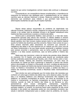 espera de que outros investigadores venham depois dele continuar e ultrapassar
sua obra.
        Compreende-se, em conseqüência dessas considerações, a importância do
tratamento do fenômeno das ideologias para o estabelecimento de um método
científico para as ciências históricas e sociais. Resta-nos sublinhar alguns dos
elementos que constituem esse método e que permitem lutar contra as
deformações resultantes da ação de pré-noções implícitas.

                                        4
        Depois desse esboço esquemático do problema da objetividade nas
ciências humanas, históricas e sociais, chegamos ao segundo grande princípio do
método, o do caráter total da atividade humana e da ligação indissolúvel entre
história dos fatos econômicos e sociais e a história das idéias.
        Axioma para o pensamento dialético, esse princípio é, o mais das vezes,
inteiramente ignorado pela ciência não marxista. O método dialético é sempre
genético e, como toda realidade humana é ao mesmo tempo material e psíquica, o
estudo genético dum fato humano implica sempre tanto na sua história material
quanto na história das doutrinas que lhes concerne. Nada é mais curioso do que o
tema sempre retomado pelos adversários do marxismo que censuram a
negligência das idéias e da vida espiritual de um método que tem como uma de
sus teses fundamentais a de que basta estudar seriamente a realidade humana
para sempre encontrar o pensamento, caso se tenha partido de seu aspecto
material, e os fatos sociais econômicos, caso se tenha partido d história das
idéias.
        Basta para isso mencionar o plano da maioria das grandes obras clássicas
do marxismo. Em O Capital, uma grande parte deveria ser constituída pelos
escritos publicados postumamente por Kautsky, sob o título Teorias sobre a mais-
valia (em francês, História das Doutrinas Econômicas); um bom terço da
Acumulação do Capital de Rosa Luxemburgo é dedicado à história das teorias
sobre a acumulação; no Estado e a Revolução, de Lênin, a análise da estrutura do
Estado não se separa da história das teorias revolucionárias do Estado; do mesmo
modo, na História e Consciência de Classe de Lukács, a análise dos fatos e a
história das doutrinas econômicas, sociais e filosóficas estão inextricavelmente
ligadas.
        Sem dúvida nos será contraposto que há muitas obras não marxistas que
conferem um certo lugar à história das idéias mas, como observa Lukács, há entre
elas e os trabalhos dialéticos uma diferença fundamental. Nos trabalhos não
dialéticos, os capítulos consagrados às teorias, nas obras de sociologia ou de
história e, inversamente, os capítulos consagrados ao estado social, à época
histórica, quando se trata de história das idéias ou de literatura ou arte,
apresentam-se       como    corpos     estrangeiros,      sobrepostos,  inspirados
freqüentemente pela preocupação de erudição ou de informação geral. Para o
pensador dialético, no entanto, as doutrinas fazem parte integrante do fato social
estudado e não podem ser separadas senão por uma abstração provisória; seu
estudo é elemento indispensável para a análise atual do problema, do mesmo
 