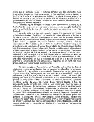 modo que a realidade social e histórica constitui um dos elementos mais
importantes, quando se visa compreender a vida espiritual de uma época. A
história da filosofia é, para o pensador dialético, um elemento e um aspecto da
filosofia da história; a história dum problema, um dos aspectos tanto do próprio
problema como da história no seu conjunto e a arma da crítica, como disse Marx,
um passo para a crítica das armas.
        Tomemos alguns exemplos ao acaso. Como compreender o crédito ou a
família fora de sua gênese e como separar essa gênese da evolução das teorias
sobre a legitimidade do juro, do pecado da usura, do casamento e da vida
familiar?
        Além do mais, que nos seja permitido tomar dois exemplos de nossas
próprias investigações. É evidente que se entende melhor a filosofia de Kant ou a
de Pascal se as vinculamos às suas infra-estruturas sociais, não é menos evidente
porém que se avaliam melhor essas próprias infra-estruturas ligando-as, entre
outras coisas, ao pensamento desses filósofos. Ademais, uma e outra se
esclarecem se forem opostas, de um lado, às doutrinas individualistas que as
precederam e às suas infra-estruturas; de outro lado, às diferentes interpretações
das épocas seguintes e às condições econômicas e sociais que as influenciaram
e, mais freqüentemente, determinaram. Kant é melhor compreendido como filósofo
da situação trágica na qual se encontra a burguesia alemã do século XVIII,
aspirando a uma revolução que ela não poderia realizar, sobretudo se Kant for
contraposto à interpretação do século XIX, àquela que denominamos “o mal-
entendido neokantiano”, em que a supressão da coisa em si e do bem supremo
exprimia o pensamento de uma camada que, inspirando-se em Kant, não mais
pretendia efetuar transformação social alguma.

        Do mesmo modo, os Pensamentos de Pascal (e as tragédias de Racine)
dificilmente podem ser aquilatados fora da estrutura social da França no século
XVII, da situação trágica duma nobreza togada, dilacerada, de um lado, entre suas
origens e suas ligações burguesas; de outro lado, por sua presente vinculação à
monarquia que começava a separar-se do Terceiro Estado, dilacerada, por
conseguinte, entre o pensamento e a afetividade. Esses Pensamentos dificilmente
podem ser compreendidos fora da existência da corrente jansenista, expressão
ideológica radical da visão do mundo dessa nobreza togada, e fora da
perseguição desta corrente pela Igreja e pela monarquia. Além do mais, a
autêntica significação do pensamento pascaliano se ilumina particularmente
quando é oposto às interpretações racionalistas da burguesia revolucionária
(Condorcet, Voltaire, separação entre o homem do amuleto e o homem da roleta)
do século XVIII, à interpretação moderadora de Vinet que se propõe a temperar os
“extremismos” de Pascal, à de Cousin que vê em Pascal um cético genial mas
perigoso e anarquista, ambas interpretações duma burguesia solidamente
instalada no poder, hostil a todo extremismo, enfim à interpretação irracionalista
de Chestov, no século XX, rigorosa contrapartida da interpretação racionalista, do
mesmo modo que a burguesia em declínio é a contrapartida da burguesia
revolucionária.
 