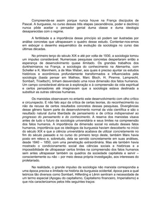 Compreende-se assim porque nunca houve na França discípulos de
Pascal. A burguesia, no curso dessas três etapas (ascendência, poder e declínio)
nunca pôde aceitar o pensador genial duma classe e duma ideologia
desaparecidas com o regime.

       A fertilidade e a importância desse princípio só podem ser ilustradas por
análise concretas que ultrapassam o quadro desse estudo. Contentar-nos-emos
em esboçar o desenho esquemático da evolução da sociologia no curso das
últimas décadas.

        No primeiro terço do século XIX e até por volta de 1930, a sociologia tomou
um impulso considerável. Numerosas pesquisas concretas despertaram então a
esperança de desenvolvimento quase ilimitado. Os grandes trabalhos dos
durkheimianos na França, a sociologia do conhecimento na Alemanha, com
Scheller e K. Mannheim, a de Max Weber, aos quais é preciso ajuntar os estudos
históricos e econômicos profundamente transformados e influenciados pela
sociologia (basta pensar em Mathiex, Marc Bloch, H. Pirenne, Lamprecht,
Sombart, Troeltsch), tinham desvendado uma nova dimensão dos fatos humanos.
Um campo considerável abria-se à exploração e à compreensão da vida espiritual
e certos pensadores até imaginavam que a sociologia estava destinada a
substituir as outras ciências humanas.

       Os marxistas observavam no entanto este desenvolvimento com olho crítico
e circunspecto. E não falo aqui da crítica de certas teorias, do reconhecimento ou
não da recusa de certos resultados concretos dessas pesquisas. Divergências
desse gênero fazem parte do desenvolvimento normal da vida científica e são o
resultado natural duma liberdade de pensamento e de crítica indispensável ao
progresso do pensamento e do conhecimento. A reserva dos marxistas visava
antes de tudo o futuro da sociologia universitária e seus limites na compreensão
dos fatos humanos. A importância da dimensão social no estudo desses fatos
humanos, importância que os ideólogos da burguesia haviam descoberto no início
do século XIX e que a ciência universitária acabava de utilizar concretamente no
fim do século passado e no curso do primeiro terço deste, também Marx havia
posto em relevo e, sobretudo, dela se servido concretamente em suas análises,
desde 1840 – 1850, com uma penetração extraordinária. Mas ele também havia
mostrado o condicionamento social das ciências sociais e históricas e a
impossibilidade de ultrapassar certos limites na compreensão dos fatos humanos
sem antes ultrapassar também os quadros da sociedade capitalista e servir –
conscientemente ou não – por meio dessa própria investigação, aos interesses do
proletariado.

       Na realidade, o grande impulso da sociologia não marxista correspondia a
uma época precisa e limitada na história da burguesia ocidental, época para a qual
teóricos tão diversos como Sombart, Hilferding e Lênin sentiram a necessidade de
um termo especial (Apogeu do capitalismo, Capitalismo financeiro, Imperialismo) e
que nós caracterizamos pelos três seguintes traços:
 