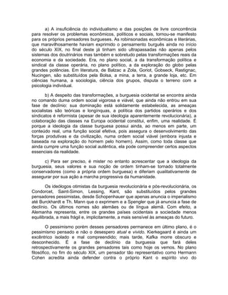 a) A insuficiência do individualismo e das posições de livre concorrência
para resolver os problemas econômicos, políticos e sociais, tornou-se manifesto
para os próprios pensadores burgueses. As robinsonadas econômicas e literárias,
que maravilhosamente haviam exprimido o pensamento burguês ainda no início
do século XIX, no final deste já tinham sido ultrapassadas não apenas pelos
sistemas dos doutrinários mas também e sobretudo pelas transformações reais da
economia e da sociedade. Era, no plano social, a da transformação política e
sindical da classe operária, no plano político, a da exploração do globo pelas
grandes potências. Em literatura, de Balzac a Zola, Goriot, Gobseck, Rastignac,
Nucingen, são substituídos pela Bolsa, a mina, a terra, a grande loja, etc. Em
ciências humana, a sociologia, ciência dos grupos, disputa o terreno com a
psicologia individual.

       b) A despeito das transformações, a burguesia ocidental se encontra ainda
no comando duma ordem social vigorosa e viável, que ainda não entrou em sua
fase de declínio: sua dominação está solidamente estabelecida, as ameaças
socialistas são teóricas e longínquas, a política dos partidos operários e dos
sindicatos é reformista (apesar de sua ideologia aparentemente revolucionária), a
colaboração das classes na Europa ocidental constitui, enfim, uma realidade. É
porque a ideologia da classe burguesa possui ainda, ao menos em parte, um
conteúdo real, uma função social efetiva, pois assegura o desenvolvimento das
forças produtivas e da civilização, numa ordem social viável (embora injusta e
baseada na exploração do homem pelo homem). Assim, como toda classe que
ainda cumpre uma função social autêntica, ela pode compreender certos aspectos
essenciais da realidade.

      c) Para ser preciso, é mister no entanto acrescentar que a ideologia da
burguesia, seus valores e sua noção de ordem tinham-se tornado totalmente
conservadores (como a própria ordem burguesa) e diferiam qualitativamente de
assegurar por sua ação a marcha progressiva da humanidade.

       Os ideólogos otimistas da burguesia revolucionária e pós-revolucionária, os
Condorcet, Saint-Simon, Lessing, Kant, são substituídos pelos grandes
pensadores pessimistas, desde Schopenhauer que apenas anuncia o imperialismo
até Burckhardt e Th. Mann que o exprimem e a Spengler que já anuncia a fase de
declínio. Os últimos nomes são alemães ou de língua alemã. Com efeito, a
Alemanha representa, entre os grandes países ocidentais a sociedade menos
equilibrada, a mais frágil e, implicitamente, a mais sensível às ameaças do futuro.

        O pessimismo porém desses pensadores permanece em último plano, é o
pessimismo pensado e não o desespero atual e vivido. Kierkegaard é ainda um
excêntrico isolado e mal compreendido; mais tarde, Kafka morre obscuro e
desconhecido. É a fase de declínio da burguesia que fará deles
retrospectivamente os grandes pensadores tais como hoje os vemos. No plano
filosófico, no fim do século XIX, um pensador tão representativo como Hermann
Cohen acredita ainda defender contra o próprio Kant o espírito vivo do
 