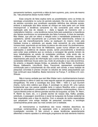 pensamento kantiano, suprimindo a idéia do bem supremo, pois, como ele mesmo
diz, “não precisamos desse mundo melhor” .

       Esse conjunto de fatos explica tanto as possibilidades como os limites da
sociologia universitária no curso do período estudado. Ela nos deu certo número
de estudos concretos que constituem aquisição definitiva das ciências sociais,
embora a explicação dos fatos sociais se choque em toda parte com um limite
intransponível: a tendência consciente ou não consciente para evitar toda
explicação pela luta de classes e – dada a ligação do marxismo com o
materialismo histórico – uma tendência menos forte para subestimar a importância
dos fatores econômicos na compreensão dos fatos humanos. A título de exemplo,
Max Weber, que põe em relevo a relação entre a mentalidade protestante e o
capitalismo, admite naturalmente ser a primeira fator determinante, embora os
fatos que ele maravilhosamente isolou se expliquem do mesmo modo pela
hipótese inversa e, sobretudo, por aquela, mais verossímil, de uma realidade
humana total, exprimindo-se me todos os planos da vida social. Os durkheimianos,
com a exceção de dois livros de Halbwachs, quase nunca utilizam em suas
explicações a existência de classes sociais, sendo provavelmente a tendência
para evitar esse problema que os conduziu a consagrar tão grande número de
seus trabalhadores ao estudo de sociedades primitivas, onde ainda não se
realizara a diferenciação em classes. São aliás essas mesmas causas as
responsáveis pelo pouco de informação que a soma enorme de estudos sobre as
sociedades totêmicas trouxe sobre seu modo de produção e sua vida econômica.
No entanto, a despeito desses limites, os estudos de Max Weber, de Durkheim,
Mauss, Halbwachs, Lévy-Bruhl, Davy, Fauconnet, representam considerável
contribuição para a compreensão da vida social; sem dúvida, a essa tradição de
pesquisas concretas é preciso vincular os estudos de certos pesquisadores que
hoje continuam seus trabalhos. Basta mencionar na França, F. Lê Brás e Cl. Lévi-
Strauss.

       Não é menos verdade que nem Max Weber nem o durkheimianismo tiveram
continuadores (o último é cada vez mais seguido apenas em pesquisas puramente
etnográficas). Há entre a sociologia dos anos 1890 – 1930 e o que Gurvitch
chama, numa obra coletiva que dirigiu A sociologia no século XX, uma ruptura
fundamental que nos parece paralela tanto à ruptura filosófica entre o grande
período do racionalismo universitário e o existencialismo contemporâneo, como à
ruptura literária entre os últimos grandes escritos da burguesia, os Gide, Th. Mann,
R. Martin du Gard, etc., e o grande escritor de nossos dias, Kafka; paralela,
sobretudo, à passagem econômica e social da burguesia da Europa ocidental da
fase imperialista para a fase do declínio. Com a exceção de certos especialistas
que perpetuam uma antiga tradição de pesquisas concretas, a sociologia
contemporânea perde cada vez mais contato com a realidade.

       Já mencionamos a insuficiência dos novos métodos descritivos da
sociologia contemporânea, da separação entre o pensamento teórico e a
investigação concreta. O fato comum a essas tendências aparentemente
diferentes e mesmo opostas é a eliminação progressiva de toda elemento histórico
 
