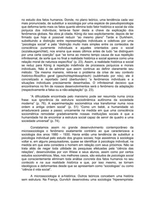 no estudo dos fatos humanos. Donde, no plano teórico, uma tendência cada vez
mais pronunciada, de substituir a sociologia por uma espécie de pseudopsicologia
que deforma tanto mais os fatos quanto elimina todo fator histórico e social da vida
psíquica dos indivíduos; tenta-se fazer desta a chave da explicação dos
fenômenos globais. Na obra já citada, König diz isso explicitamente; depois de ter
firmado que hoje é possível reduzir “ao mesmo plano” Tarde e Durkheim,
substituindo a distinção entre representações individuais e coletivas por uma
“psicologia social” e pela “distinção muito mais simples entre os conteúdos de
consciência puramente individuais e aqueles orientados para o social
(sozialausgerichtet), nos ensina que esses últimos antes de tudo “se distinguem
por uma certa coerção” que “se torna ao mesmo tempo causa de sua repetição
infinitesimal, de sorte que no final a realidade histórica e social aparece como uma
relação moral de natureza específica” (p. 23). Assim, a realidade histórica e social
se reduz para König à repetição indefinida de processos psíquicos e morais
individuais. Não é de admirar que assim continue ao definir claramente seu
método: “Da mesma maneira, retira-se o problema da crise de seu contexto
histórico-filosófico geral (geschichtsphilosophisch) (sublinhado por nós); ele é
concretizado e reportado (wird überbunden) “a fenômenos individuais e a
situações individuais precisamente desenhadas. O infinitesimal decisivo que
encontramos no fim de nossos desenvolvimentos será o fenômeno da adaptação
(respectivamente a falsa ou a não-adaptação” (p. 23).

       “A dificuldade encontrada pelo marxismo pode ser resumida numa única
frase: sua ignorância da estrutura sociodinâmica autônoma da sociedade
moderna” (p. 76). A experimentação sociométrica visa transformar numa nova
ordem a antiga ordem social” (p. 51) “Como um bebê, a humanidade só
amadurecerá passo a passo; unicamente na medida em que uma consciência
sociométrica remodelar gradativamente nossas instituições sociais é que a
humanidade há de encontrar a estrutura social capaz de servir de quadro a uma
sociedade universal” (p. 74).

       Constatamos assim no grande desenvolvimento contemporâneo da
microssociologia o fenômeno exatamente contrário ao que caracterizava a
sociologia dos anos 1880 – 1930. Havia então uma tendência de substituir a
psicologia individual pelo estudo dos grupos sociais; hoje assistimos à sociologia
voltar e, em alguns pesquisadores, quase se identificar à psicologia individual, na
medida em que esta considera o homem em relação com seus próximos. Não se
trata aliás de negar toda utilidade às pesquisas efetuadas pela “ciência das
relações”, desenvolvidas por von Wiese e seus alunos, assim como por certos
estudos sociométricos. Mas, nos melhores casos, são estudos de psicologia social
que conscientemente eliminam toda análise concreta dos fatos humanos no seu
conteúdo e na sua realidade histórica e que, por isso mesmo, se tornam
ideológicos e deformantes desde que se apresentam como “sociologias” ou como
“ciência d vida social”.

     A microssociologia é a-histórica. Outros teóricos concebem uma história
sem estrutura. Na França, Gurvitch desenvolveu uma sociologia “hiperempirista-
 