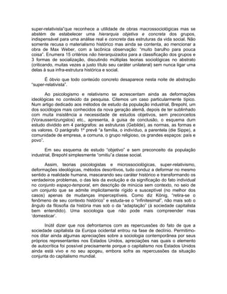 super-relativista”que reconhece a utilidade de obras macrossociológicas mas se
abstém de estabelecer uma hierarquia objetiva e concreta dos grupos,
indispensável para uma análise real e concreta das estruturas da vida social. Não
somente recusa o materialismo histórico mas ainda se contenta, ao mencionar a
obra de Max Weber, com a lacônica observação: “muito barulho para pouca
coisa”. Enumera 15 critérios não hierarquizados para a classificação dos grupos e
3 formas de socialização, discutindo múltiplas teorias sociológicas no abstrato
(criticando, muitas vezes a justo título seu caráter unilateral) sem nunca ligar uma
delas à sua infra-estrutura histórica e social.

      É óbvio que todo conteúdo concreto desaparece nesta noite de abstração
“super-relativista”.

       Ao psicologismo e relativismo se acrescentam ainda as deformações
ideológicas no conteúdo da pesquisa. Citemos um caso particularmente típico.
Num artigo dedicado aos métodos de estudo da população industrial, Brepohl, um
dos sociólogos mais conhecidos da nova geração alemã, depois de ter sublinhado
com muita insistência a necessidade de estudos objetivos, sem preconceitos
(Voraussentzungslos) etc., apresenta, à guisa de conclusão, o esquema dum
estudo dividido em 4 parágrafos: as estruturas (Gebilde), as normas, as formas e
os valores. O parágrafo 1º prevê “a família, o indivíduo, a parentela (die Sippe), a
comunidade de empresa, a comuna, o grupo religioso, os grandes espaços: país e
povo”.

       Em seu esquema de estudo “objetivo” e sem preconceito da população
industrial, Brepohl simplesmente “omitiu”a classe social.

       Assim, teorias psicologistas e microssociológicas, super-relativismo,
deformações ideológicas, métodos descritivos, tudo conduz a deformar no mesmo
sentido a realidade humana, mascarando seu caráter histórico e transformando os
verdadeiros problemas, o das leis da evolução e da significação do fato individual
no conjunto espaço-temporal, em descrição de minúcia sem contexto, no seio de
um conjunto que se admite implicitamente rígido e susceptível (no melhor dos
casos) apenas de mudanças imperceptíveis. Como diz König, “retira-se o
fenômeno de seu contexto histórico” e estuda-se o “infinitesimal”, não mais sob o
ângulo da filosofia da história mas sob o da “adaptação” (à sociedade capitalista
bem entendido). Uma sociologia que não pode mais compreender mas
‘domesticar’.

       Inútil dizer que nos defrontamos com as repercussões do fato de que a
sociedade capitalista da Europa ocidental entrou na fase de declínio. Permitimo-
nos ditar ainda algumas apreciações sobre a sociologia contemporânea por seus
próprios representantes nos Estados Unidos, apreciações nas quais o elemento
de autocrítica foi possível precisamente porque o capitalismo nos Estados Unidos
ainda está vivo e no seu apogeu, embora sofra as repercussões da situação
conjunta do capitalismo mundial.
 