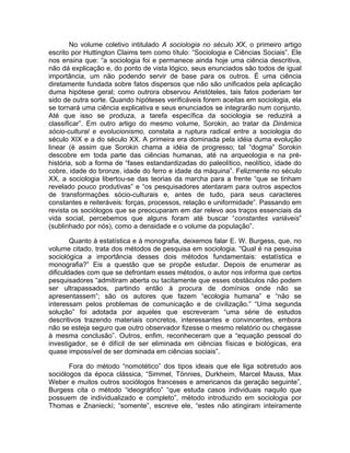 No volume coletivo intitulado A sociologia no século XX, o primeiro artigo
escrito por Huttington Claims tem como título: “Sociologia e Ciências Sociais”. Ele
nos ensina que: “a sociologia foi e permanece ainda hoje uma ciência descritiva,
não dá explicação e, do ponto de vista lógico, seus enunciados são todos de igual
importância, um não podendo servir de base para os outros. É uma ciência
diretamente fundada sobre fatos dispersos que não são unificados pela aplicação
duma hipótese geral; como outrora observou Aristóteles, tais fatos poderiam ter
sido de outra sorte. Quando hipóteses verificáveis forem aceitas em sociologia, ela
se tornará uma ciência explicativa e seus enunciados se integrarão num conjunto.
Até que isso se produza, a tarefa específica da sociologia se reduzirá a
classificar”. Em outro artigo do mesmo volume, Sorokin, ao tratar da Dinâmica
sócio-cultural e evolucionismo, constata a ruptura radical entre a sociologia do
século XIX e a do século XX. A primeira era dominada pela idéia duma evolução
linear (é assim que Sorokin chama a idéia de progresso; tal “dogma” Sorokin
descobre em toda parte das ciências humanas, até na arqueologia e na pré-
história, sob a forma de “fases estandardizadas do paleolítico, neolítico, idade do
cobre, idade do bronze, idade do ferro e idade da máquina”. Felizmente no século
XX, a sociologia libertou-se das teorias da marcha para a frente “que se tinham
revelado pouco produtivas” e “os pesquisadores atentaram para outros aspectos
de transformações sócio-culturais e, antes de tudo, para seus caracteres
constantes e reiteráveis: forças, processos, relação e uniformidade”. Passando em
revista os sociólogos que se preocuparam em dar relevo aos traços essenciais da
vida social, percebemos que alguns foram até buscar “constantes variáveis”
(sublinhado por nós), como a densidade e o volume da população”.

        Quanto à estatística e à monografia, deixemos falar E. W. Burgess, que, no
volume citado, trata dos métodos de pesquisa em sociologia. “Qual é na pesquisa
sociológica a importância desses dois métodos fundamentais: estatística e
monografia?” Eis a questão que se propõe estudar. Depois de enumerar as
dificuldades com que se defrontam esses métodos, o autor nos informa que certos
pesquisadores “admitiram aberta ou tacitamente que esses obstáculos não podem
ser ultrapassados, partindo então à procura de domínios onde não se
apresentassem”; são os autores que fazem “ecologia humana” e “não se
interessam pelos problemas de comunicação e de civilização.” “Uma segunda
solução” foi adotada por aqueles que escreveram “uma série de estudos
descritivos trazendo materiais concretos, interessantes e convincentes, embora
não se esteja seguro que outro observador fizesse o mesmo relatório ou chegasse
à mesma conclusão”. Outros, enfim, reconheceram que a “equação pessoal do
investigador, se é difícil de ser eliminada em ciências físicas e biológicas, era
quase impossível de ser dominada em ciências sociais”.

       Fora do método “nomotético” dos tipos ideais que ele liga sobretudo aos
sociólogos da época clássica, “Simmel, Tönnies, Durkheim, Marcel Mauss, Max
Weber e muitos outros sociólogos franceses e americanos da geração seguinte”,
Burgess cita o método “ideográfico” “que estuda casos individuais naquilo que
possuem de individualizado e completo”, método introduzido em sociologia por
Thomas e Znaniecki; “somente”, escreve ele, “estes não atingiram inteiramente
 