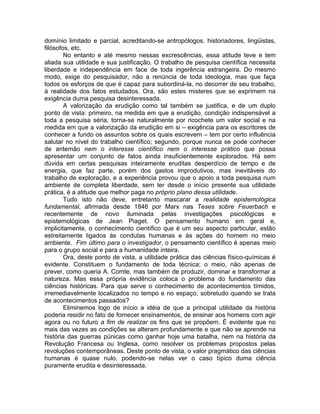 domínio limitado e parcial, acreditando-se antropólogos, historiadores, lingüistas,
filósofos, etc.
        No entanto e até mesmo nessas excrescências, essa atitude teve e tem
aliada sua utilidade e sua justificação. O trabalho de pesquisa científica necessita
liberdade e independência em face de toda ingerência estrangeira. Do mesmo
modo, exige do pesquisador, não a renúncia de toda ideologia, mas que faça
todos os esforços de que é capaz para subordiná-la, no decorrer de seu trabalho,
à realidade dos fatos estudados. Ora, são estes misteres que se exprimem na
exigência duma pesquisa desinteressada.
        A valorização da erudição como tal também se justifica, e de um duplo
ponto de vista: primeiro, na medida em que a erudição, condição indispensável a
toda a pesquisa séria, torna-se naturalmente por ricochete um valor social e na
medida em que a valorização da erudição em si – exigência para os escritores de
conhecer a fundo os assuntos sobre os quais escrevem – tem por certo influência
salutar no nível do trabalho científico; segundo, porque nunca se pode conhecer
de antemão nem o interesse científico nem o interesse prático que possa
apresentar um conjunto de fatos ainda insuficientemente explorados. Há sem
dúvida em certas pesquisas inteiramente eruditas desperdício de tempo e de
energia, que faz parte, porém dos gastos improdutivos, mas inevitáveis do
trabalho de exploração, e a experiência provou que o apoio a toda pesquisa num
ambiente de completa liberdade, sem ter desde o início presente sua utilidade
prática, é a atitude que melhor paga no próprio plano dessa utilidade.
        Tudo isto não deve, entretanto mascarar a realidade epistemológica
fundamental, afirmada desde 1846 por Marx nas Teses sobre Feuerbach e
recentemente de novo iluminada pelas investigações psicológicas e
epistemológicas de Jean Piaget. O pensamento humano em geral e,
implicitamente, o conhecimento científico que é um seu aspecto particular, estão
estreitamente ligados às condutas humanas e às ações do homem no meio
ambiente. Fim último para o investigador, o pensamento científico é apenas meio
para o grupo social e para a humanidade inteira.
        Ora, deste ponto de vista, a utilidade prática das ciências físico-químicas é
evidente. Constituem o fundamento de toda técnica; o meio, não apenas de
prever, como queria A. Comte, mas também de produzir, dominar e transformar a
natureza. Mas essa própria evidência coloca o problema do fundamento das
ciências históricas. Para que serve o conhecimento de acontecimentos tímidos,
irremediavelmente localizados no tempo e no espaço, sobretudo quando se trata
de acontecimentos passados?
        Eliminemos logo de início a idéia de que a principal utilidade da história
poderia residir no fato de fornecer ensinamentos, de ensinar aos homens com agir
agora ou no futuro a fim de realizar os fins que se propõem. É evidente que no
mais das vezes as condições se alteram profundamente e que não se aprende na
história das guerras púnicas como ganhar hoje uma batalha, nem na história da
Revolução Francesa ou Inglesa, como resolver os problemas propostos pelas
revoluções contemporâneas. Deste ponto de vista, o valor pragmático das ciências
humanas é quase nulo, podendo-se nelas ver o caso típico duma ciência
puramente erudita e desinteressada.
 