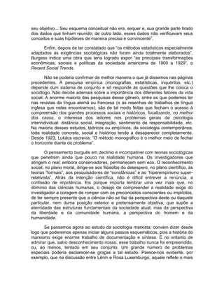 seu objetivo... Seu esquema conceitual não era, sequer e, sua grande parte tirado
dos dados que tinham reunido; de outro lado, esses dados não verificavam seus
conceitos e suas hipóteses de maneira precisa e convincente”.

      Enfim, depois de ter constatado que “os métodos estatísticos especialmente
adaptados às exigências sociológicas não foram ainda totalmente elaborados”,
Burgess indica uma obra que teria logrado expor “as principais transformações
econômicas, sociais e políticas da sociedade americana de 1900 a 1929”, o
Recent Social Trends.

       Não se poderia confirmar de melhor maneira o que já dissemos nas páginas
precedentes. A pesquisa empírica (monografias, estatísticas, inquéritos, etc.)
depende dum sistema de conjunto e só responde às questões que lhe coloca o
sociólogo. Não decide ademais sobre a importância dos diferentes fatores da vida
social. A enorme maioria das pesquisas desse gênero, entre as que podemos ler
nas revistas da língua alemã ou francesa (e as resenhas de trabalhos de língua
inglesa que nelas encontramos), são de tal modo feitas que fecham o acesso à
compreensão dos grandes processos sociais e históricos, focalizando, no melhor
dos casos, o interesse dos leitores nos problemas gerais de psicologia
interindividual: distância social, integração, sentimento de responsabilidade, etc.
Na maioria desses estudos, teóricos ou empíricos, da sociologia contemporânea,
toda realidade concreta, social e histórica tende a desaparecer completamente.
Desde 1923, Lukács escrevia: “O método monográfico é o melhor meio de fechar
o horizonte diante do problema”.

        O pensamento burguês em declínio é incompatível com teorias sociológicas
que penetrem ainda que pouco na realidade humana. Os investigadores que
atingem o real, embora conservadores, permanecem sem eco. O reconhecimento
social, no plano moral, dirige-se aos filósofos do desespero, no plano científico, às
teorias “formais”, aos pesquisadores de “constâncias” e ao “hiperempirismo super-
relativista”. Atrás da intenção científica, não é difícil entrever a renúncia, a
confissão de impotência. Eis porque importa lembrar uma vez mais que, no
domínio das ciências humanas, o desejo de compreender a realidade exige do
investigador a coragem de romper com os preconceitos conscientes ou implícitos,
de ter sempre presente que a ciência não se faz da perspectiva deste ou daquele
particular, nem duma posição exterior e pretensamente objetiva, que supõe a
eternidade das estruturas fundamentais da sociedade atual, mas da perspectiva
da liberdade e da comunidade humana, a perspectiva do homem e da
humanidade.

      Se passamos agora ao estudo da sociologia marxista, convém dizer desde
logo que poderemos apenas iniciar alguns passos esquemáticos, pois a história do
marxismo exige enorme trabalho de documentação e síntese. É no entanto de
admirar que, salvo desconhecimento nosso, esse trabalho nunca foi empreendido,
ou, ao menos, tentado em seu conjunto. Um grande número de problemas
especiais poderia esclarecer-se graças a tal estudo. Parece-nos evidente, por
exemplo, que na discussão entre Lênin e Rosa Luxemburgo, aquele reflete o mais
 