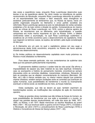 das vezes a experiência russa, enquanto Rosa Luxemburgo desenvolve suas
teorias à luz da experiência alemã. Se Lênin insiste na importância do partido
revolucionário da Revolução, enquanto Rosa Luxemburgo desconfia do partido e
vê na espontaneidade das massas o fator essencial, essa divergência se
esclarece particularmente se lembrarmos que, na Rússia da época, havia um
partido organizado enquanto na Alemanha o único partido socialista era
reformista; Rosa Luxemburgo apoiava-se pois na radicalização de certas camadas
proletárias a fim de lutar contra a direção do partido. Compreende-se do mesmo
modo as críticas de Rosa Luxemburgo, em 1918, contra a reforma agrária da
Rússia, se recordarmos que na Alemanha, país industrializado, a questão
camponesa era muito menos importante do que na Rússia. Enfim, a célebre
controvérsia sobre a acumulação, na qual Rosa Luxemburgo sustentava a
existência de um limite econômico para o desenvolvimento do capitalismo, limite
que negavam os teóricos russos, se explica, ela também, pela dupla consideração
do fato que:

a) A Alemanha era um país no qual o capitalismo estava em seu auge e
aproximava-se deste limite econômico, enquanto na Rússia ele havia apenas
iniciado seu desenvolvimento;

b) Os limites políticos do desenvolvimento capitalista eram muito próximos na
Rússia e muito afastados na Alemanha.

       Fora desse exemplo particular, nós nos contentaremos de sublinhar dois
fatos que nos parecem particularmente importantes.

      O pensamento dialético acentua o caráter total da vida social. Ele afirma a
impossibilidade de separar seu lado material do seu lado espiritual. Entretanto,
caso se acompanhe a história do pensamento marxista, encontram-se sempre
discussões entre as correntes idealistas, mecanicistas, ortodoxas. Deixando de
lado as posições que se afastam conscientemente do marxismo (Bernstein, DE
Man, etc.) não é menos verdade que, no interior mesmo daquilo que podemos
chamar ortodoxia, existem sempre oscilações entre as correntes que acentuam as
ações humanas, suas possibilidades de transformar o mundo ou inversamente
acentuam a inércia social, as resistências do meio, as forças materiais.

       Estas oscilações, que não se devem ao azar, também exprimem as
transformações sociais, as modificações das condições de ação do movimento
operário.

       Todas as grandes obras marxistas que dão ênfase às forças do homem, às
suas possibilidades de transformar por sua ação a sociedade e o mundo, se
situam nas grandes épocas revolucionárias, em volta dos anos de 1848, 1871,
1905, na Rússia, e em 1917. Basta mencionar os escritos filosóficos do jovem
Marx (1841 – 46) sua brochura sobre a guerra civil em França (1871). O Estado e
a Revolução, de Lênin (1917) a Juniusbroschüre de Rosa Luxemburgo (1916) e
História e Consciência de Classe de Georg Lukács (1917 – 22).
 