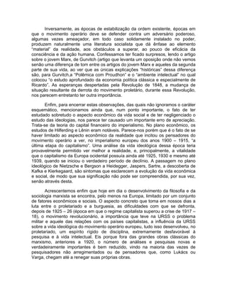 Inversamente, as épocas de estabilização da ordem existente, épocas em
que o movimento operário deve se defender contra um adversário poderoso,
algumas vezes ameaçador, em todo caso solidamente instalado no poder,
produzem naturalmente uma literatura socialista que dá ênfase ao elemento
“material” da realidade, aos obstáculos a superar, ao pouco de eficácia da
consciência e da ação humana. Confessamos ter ficado surpresos, lendo o artigo
sobre o jovem Marx, de Gurvitch (artigo que levanta um oposição onde não vemos
senão uma diferença de tom entre os artigos do jovem Marx e aqueles da segunda
parte de sua vida, ao ver que as únicas explicações “históricas” dessa diferença
são, para Gurvitch,a “Polêmica com Proudhon” e o “ambiente intelectual” no qual
colocou “o estudo aprofundado da economia política clássica e especialmente de
Ricardo”. As esperanças despertadas pela Revolução de 1848, a mudança de
situação resultante da derrota do movimento proletário, durante essa Revolução,
nos parecem entretanto ter outra importância.

       Enfim, para encerrar estas observações, das quais não ignoramos o caráter
esquemático, mencionamos ainda que, num ponto importante, o fato de ter
estudado sobretudo o aspecto econômico da vida social e de ter negligenciado o
estudo das ideologias, nos parece ter causado um importante erro de apreciação.
Trata-se da teoria do capital financeiro do imperialismo. No plano econômico, os
estudos de Hilferding e Lênin eram notáveis. Parece-nos porém que é o fato de se
haver limitado ao aspecto econômico da realidade que incitou os pensadores do
movimento operário a ver, no imperialismo europeu dos anos 1900 – 1915, “a
última etapa do capitalismo”. Uma análise da vida ideológica dessa época teria
provavelmente permitido ver melhor a realidade, e, principalmente, a vitalidade
que o capitalismo da Europa ocidental possuía ainda até 1925, 1930 e mesmo até
1939, quando se iniciou o verdadeiro período de declínio. A passagem no plano
ideológico de Nietzsche e Bergson a Heidegger, Jaspers, Sartre, a descoberta de
Kafka e Kierkegaard, são sintomas que esclarecem a evolução da vida econômica
e social, de modo que sua significação não pode ser compreendida, por sua vez,
senão através desta.

        Acrescentemos enfim que hoje em dia o desenvolvimento da filosofia e da
sociologia marxista se encontra, pelo menos na Europa, limitado por um conjunto
de fatores econômicos e sociais. O aspecto concreto que toma em nossos dias a
luta entre o proletariado e a burguesia, as dificuldades com que se defronta,
depois de 1925 – 26 (época em que o regime capitalista superou a crise de 1917 –
18), o movimento revolucionário, a importância que teve na URSS o problema
militar e aquele das relações com os países capitalistas, a influência da URSS
sobre a vida ideológica do movimento operário europeu, tudo isso desenvolveu, no
proletariado, um espírito rígido de disciplina, extremamente desfavorável à
pesquisa e à vida intelectual. Eis porque fora das grandes obras clássicas do
marxismo, anteriores a 1920, o número de análises e pesquisas novas e
verdadeiramente importantes é bem reduzido, vindo na maioria das vezes de
pesquisadores não arregimentados ou de pensadores que, como Lukács ou
Varga, chegam até a renegar suas próprias obras.
 