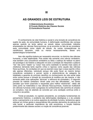 III

            AS GRANDES LEIS DE ESTRUTURA
                    1) Determinismo Econômico
                    2) Função Histórica das Classes Sociais
                    3) Consciência Possível




        O conhecimento da vida histórica e social é uma tomada de consciência do
sujeito da ação, da comunidade humana. A deformação cientificista não começa
apenas quando se tenta aplicar ao estudo dessa comunidade métodos
emprestados às ciências físico-químicas, já se encontra no fato de se considerar
essa comunidade como objeto de estudo. As outras conseqüências do
cientificismo decorrem, mais ou menos necessariamente, desse erro
epistemológico fundamental.

        Isso não significa todavia ser necessário renunciar, no domínio das ciências
humanas, a toda objetividade. Pois existe não somente uma ciência verdadeira,
mas também uma consciência verdadeira ou falsa; o esforço de realizar no plano
da sociologia e da história a adequatio rei (sob a condição de interpretar a palavra
“res” não como “objeto” ou “coisa” mas como realidade no sentido mais vasto) et
intellectus demanda tanto espírito crítico e rigoroso como aquele das ciências
físico-químicas. As condições em que se exercem esse rigor e esse espírito crítico
são apenas diferentes, sobretudo porque não pode haver ao mesmo tempo
consciência verdadeira e parcial, sendo a predominância da categoria da
totalidade a garantia do princípio científico no conhecimento da vida social (esta
entre outras porque a tomada de consciência já modifica por ela mesma, e não
somente pelas suas aplicações “técnicas” a estrutura da sociedade.). O segundo
preceito do método cartesiano “dividir cada uma das dificuldades... em tantas
parcelas que forem possíveis e requeridas para melhor resolve-las”, válido até
certo ponto na matemática e nas ciências físico-químicas, mostra-se inutilizável
em ciências humanas onde o progresso do conhecimento não caminha do simples
ao complexo, mas do abstrato ao concreto por uma oscilação contínua entre o
conjunto e as partes.

       Tendo já estudado, no capítulo precedente, as condições fundamentais do
pensamento histórico, o problema das deformações ideológicas e o da unidade
entre o pensamento e os outros aspectos da atividade humana, tentaremos agora
esboçar em linhas gerais e esquemáticas três grandes elementos da estrutura da
vida social: a particular importância da vida econômica, a função histórica
predominante das classes sociais e a noção de consciência possível.
 