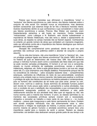 1
        Parece que houve marxistas que afirmaram a importância “única” e
“exclusiva” dos fatores econômicos ou, pelo menos, dos fatores materiais sobre o
conjunto da vida social. Em verdade nunca os encontramos, mas devemos
também acrescentar que estamos longe de ter lido a literatura marxista inteira.
Autores importantes dentre os que conhecemos e que concederam o maior peso
aos fatores econômicos e sociais, Pirenne, Max Weber, por exemplo, eram
freqüentemente estranhos e até hostis ao marxismo. Certos marxistas
“mecanicistas”, como Lafargue e N. Bukharin, sem dúvida subestimaram a
importância de fatores intelectuais, mas são raros e, desde o aparecimento de
suas obras, as reações no campo marxista não se fizeram esperar. Conhecemos
no entanto um grande número de obras que combatem um marxismo imaginário,
cada vez afirmando contra ele a importância dos fatores ideológicos que nenhum
pensador sério poderia negar.
        Situação tão compreensível como paradoxal, diante da qual nos será
permitido não continuar uma polêmica estéril e abordar de conjunto o próprio
assunto.
        Há na vida dos homens, não uma importância “única” e “decisiva” etc., mas
um privilégio qualquer ligado aos fatores econômicos? De direito: NÃO; de fato e
na história tal qual se desenvolveu até nossos dias: SIM. Isso precisamente
porque o indivíduo humano assim como a sociedade são fatos totais em que não
se pode recortar camadas privilegiadas. O homem é um ser vivo e consciente,
situado no mundo ambiente de realidades econômicas, sociais e políticas,
intelectuais, religiosas, etc. Sofre a ação global desse mundo e, por sua vez, reage
sobre ele. É o que chamamos uma relação dialética. Precisamente porque não há
na consciência do indivíduo – salvo exceções bastante raras – compartimentos
estanques, subtraídos às influências do resto de sua personalidade, constituirá
sempre uma unidade mais ou menos coerente. Isto basta para explicar e confirmar
o privilégio da ação dos fatores econômicos na história passada e contemporânea,
pois os homens são constituídos de tal modo que para amar, pensar ou crer,
devem viver, nutrir-se e vestir-se. Esses domínios da atividade humana podem
sem dúvida ter muito pouca ação sobre o pensamento e outras atividades, mas
com a condição de que a satisfação das necessidades a que correspondem seja
amplamente assegurada, podendo os homens dedicarem a elas parte
relativamente reduzida de sua atividade total. Mas quer se regozije ou não, isto
nunca ocorreu para a maioria dos homens. O povo, as classes oprimidas ou os
membros das sociedades primitivas sempre viveram sob a necessidade,
obrigados a conceder ao trabalho a maior parte do seu tempo e – no mundo
moderno – presos pela insegurança e pelo temor permanente do futuro. Existem
sem dúvida exceções individuais mas são extremamente raras e, salvo
introduzindo o milagre na explicação da história, é preciso admitir que, para a
enorme maioria do gênero humano a atividade econômica sempre teve uma
importância capital para a maneira de sentir e pensar. Restam as classes
dominantes: ora também elas dedicaram sempre grande parte de seu tempo e de
 