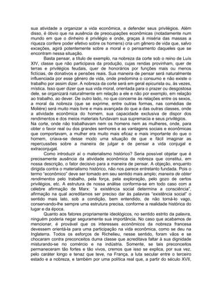 sua atividade a organizar a vida econômica, a defender seus privilégios. Além
disso, é óbvio que na ausência de preocupações econômicas (notadamente num
mundo em que o dinheiro é privilégio e onde, graças à miséria das massas a
riqueza confere poder efetivo sobre os homens) cria um gênero de vida que, salvo
exceções, agirá potentemente sobre a moral e o pensamento daqueles que se
encontram nessa situação.
        Basta pensar, a título de exemplo, na nobreza da corte sob o reino de Luís
XIV, classe que não participava da produção, cujas rendas provinham, quer de
terras e privilégios feudais, quer de honorários por funções mais ou menos
fictícias, de donativos e pensões reais. Sua maneira de pensar será naturalmente
influenciada por esse gênero de vida, onde predomina o consumo e não existe o
trabalho por assim dizer. A nobreza da corte será em geral epicurista ou, às vezes,
mística. Isso quer dizer que sua vida moral, orientada para o prazer ou desgostosa
dele, se organizará naturalmente em relação a ele e não por exemplo, em relação
ao trabalho, ao dever. De outro lado, no que concerne às relações entre os sexos,
a moral da nobreza (que se exprime, entre outras formas, nas comédias de
Molière) será muito mais livre e mais avançada do que a das outras classes, onde
a atividade econômica do homem, sua capacidade exclusiva de dispor dos
rendimentos e dos meios materiais fundavam sua supremacia e seus privilégios.
Na corte, onde não trabalhavam nem os homens nem as mulheres, onde, para
obter o favor real ou dos grandes senhores e as vantagens sociais e econômicas
que comportavam, a mulher era muito mais eficaz e mais importante do que o
homem, criava-se desse modo uma situação de que e fácil imaginar as
repercussões sobre a maneira de julgar e de pensar a vida conjugal e
extraconjugal.
        Como introduzir aí o materialismo histórico? Seria possível objetar que é
precisamente ausência da atividade econômica da nobreza que constitui, em
nossa descrição, o fator decisivo para a maneira de pensar. A objeção, enquanto
dirigida contra o materialismo histórico, não nos parece entretanto fundada. Pois o
termo “econômico” deve ser tomado em seu sentido mais amplo; maneira de obter
rendimentos pelo trabalho, pela força, pela exploração, pelo gozo de certos
privilégios, etc. A estrutura de nossa análise conforma-se em todo caso com a
célebre afirmação de Marx: “a existência social determina a consciência”,
afirmação na qual acreditamos ser preciso dar às palavras “existência social” o
sentido mais lato, sob a condição, bem entendido, de não torná-lo vago,
conservando-lhe sempre uma estrutura precisa, conforme a realidade histórica do
lugar e da época.
        Quanto aos fatores propriamente ideológicos, no sentido estrito da palavra,
ninguém poderia negar seguramente sua importância. No caso que acabamos de
mencionar, é provável que os interesses econômicos da nobreza francesa
devessem orientá-la para uma participação na vida econômica, como se deu na
Inglaterra. Todos os esforços de Richelieu, nesse sentido, foram vãos e se
chocaram contra preconceitos duma classe que acreditava faltar à sua dignidade
misturando-se no comércio e na indústria. Somente, se tais preconceitos
permaneceram tão fortes e tão vivos, cremos que isso se explica, por sua vez,
pelo caráter longo e tenaz que teve, na França, a luta secular entre o terceiro
estado e a nobreza, e também por uma política real que, a partir do século XVII,
 