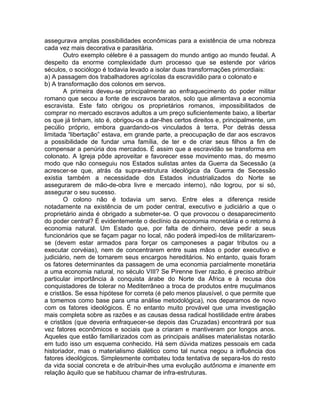 assegurava amplas possibilidades econômicas para a existência de uma nobreza
cada vez mais decorativa e parasitária.
        Outro exemplo célebre é a passagem do mundo antigo ao mundo feudal. A
despeito da enorme complexidade dum processo que se estende por vários
séculos, o sociólogo é todavia levado a isolar duas transformações primordiais:
a) A passagem dos trabalhadores agrícolas da escravidão para o colonato e
b) A transformação dos colonos em servos.
        A primeira deveu-se principalmente ao enfraquecimento do poder militar
romano que secou a fonte de escravos baratos, solo que alimentava a economia
escravista. Este fato obrigou os proprietários romanos, impossibilitados de
comprar no mercado escravos adultos a um preço suficientemente baixo, a libertar
os que já tinham, isto é, obrigou-os a dar-lhes certos direitos e, principalmente, um
pecúlio próprio, embora guardando-os vinculados à terra. Por detrás dessa
limitada “libertação” estava, em grande parte, a preocupação de dar aos escravos
a possibilidade de fundar uma família, de ter e de criar seus filhos a fim de
compensar a penúria dos mercados. É assim que a escravidão se transforma em
colonato. A Igreja pôde aproveitar e favorecer esse movimento mas, do mesmo
modo que não conseguiu nos Estados sulistas antes da Guerra da Secessão (a
acrescer-se que, atrás da supra-estrutura ideológica da Guerra de Secessão
existia também a necessidade dos Estados industrializados do Norte se
assegurarem de mão-de-obra livre e mercado interno), não logrou, por si só,
assegurar o seu sucesso.
        O colono não é todavia um servo. Entre eles a diferença reside
notadamente na existência de um poder central, executivo e judiciário a que o
proprietário ainda é obrigado a submeter-se. O que provocou o desaparecimento
do poder central? É evidentemente o declínio da economia monetária e o retorno à
economia natural. Um Estado que, por falta de dinheiro, deve pedir a seus
funcionários que se façam pagar no local, não poderá impedi-los de militarizarem-
se (devem estar armados para forçar os camponeses a pagar tributos ou a
executar corvéias), nem de concentrarem entre suas mãos o poder executivo e
judiciário, nem de tornarem seus encargos hereditários. No entanto, quais foram
os fatores determinantes da passagem de uma economia parcialmente monetária
a uma economia natural, no século VIII? Se Pirenne tiver razão, é preciso atribuir
particular importância à conquista árabe do Norte da África e à recusa dos
conquistadores de tolerar no Mediterrâneo a troca de produtos entre muçulmanos
e cristãos. Se essa hipótese for correta (é pelo menos plausível, o que permite que
a tomemos como base para uma análise metodológica), nos deparamos de novo
com os fatores ideológicos. É no entanto muito provável que uma investigação
mais completa sobre as razões e as causas dessa radical hostilidade entre árabes
e cristãos (que deveria enfraquecer-se depois das Cruzadas) encontrará por sua
vez fatores econômicos e sociais que a criaram e mantiveram por longos anos.
Aqueles que estão familiarizados com as principais análises materialistas notarão
em tudo isso um esquema conhecido. Há sem dúvida matizes pessoais em cada
historiador, mas o materialismo dialético como tal nunca negou a influência dos
fatores ideológicos. Simplesmente combateu toda tentativa de separa-los do resto
da vida social concreta e de atribuir-lhes uma evolução autônoma e imanente em
relação àquilo que se habituou chamar de infra-estruturas.
 