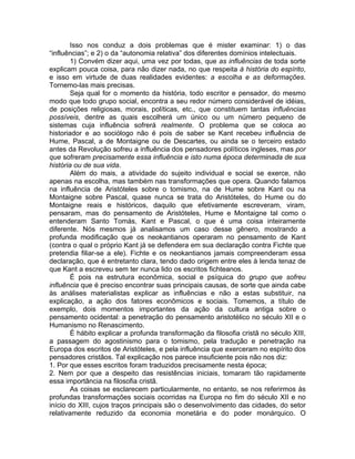 Isso nos conduz a dois problemas que é mister examinar: 1) o das
“influências”; e 2) o da “autonomia relativa” dos diferentes domínios intelectuais.
        1) Convém dizer aqui, uma vez por todas, que as influências de toda sorte
explicam pouca coisa, para não dizer nada, no que respeita à história do espírito,
e isso em virtude de duas realidades evidentes: a escolha e as deformações.
Tornemo-las mais precisas.
        Seja qual for o momento da história, todo escritor e pensador, do mesmo
modo que todo grupo social, encontra a seu redor número considerável de idéias,
de posições religiosas, morais, políticas, etc., que constituem tantas influências
possíveis, dentre as quais escolherá um único ou um número pequeno de
sistemas cuja influência sofrerá realmente. O problema que se coloca ao
historiador e ao sociólogo não é pois de saber se Kant recebeu influência de
Hume, Pascal, a de Montaigne ou de Descartes, ou ainda se o terceiro estado
antes da Revolução sofreu a influência dos pensadores políticos ingleses, mas por
que sofreram precisamente essa influência e isto numa época determinada de sua
história ou de sua vida.
        Além do mais, a atividade do sujeito individual e social se exerce, não
apenas na escolha, mas também nas transformações que opera. Quando falamos
na influência de Aristóteles sobre o tomismo, na de Hume sobre Kant ou na
Montaigne sobre Pascal, quase nunca se trata do Aristóteles, do Hume ou do
Montaigne reais e históricos, daquilo que efetivamente escreveram, viram,
pensaram, mas do pensamento de Aristóteles, Hume e Montaigne tal como o
entenderam Santo Tomás, Kant e Pascal, o que é uma coisa inteiramente
diferente. Nós mesmos já analisamos um caso desse gênero, mostrando a
profunda modificação que os neokantianos operaram no pensamento de Kant
(contra o qual o próprio Kant já se defendera em sua declaração contra Fichte que
pretendia filiar-se a ele). Fichte e os neokantianos jamais compreenderam essa
declaração, que é entretanto clara, tendo dado origem entre eles à lenda tenaz de
que Kant a escreveu sem ter nunca lido os escritos fichteanos.
        É pois na estrutura econômica, social e psíquica do grupo que sofreu
influência que é preciso encontrar suas principais causas, de sorte que ainda cabe
às análises materialistas explicar as influências e não a estas substituir, na
explicação, a ação dos fatores econômicos e sociais. Tomemos, a título de
exemplo, dois momentos importantes da ação da cultura antiga sobre o
pensamento ocidental: a penetração do pensamento aristotélico no século XII e o
Humanismo no Renascimento.
        É hábito explicar a profunda transformação da filosofia cristã no século XIII,
a passagem do agostinismo para o tomismo, pela tradução e penetração na
Europa dos escritos de Aristóteles, e pela influência que exerceram no espírito dos
pensadores cristãos. Tal explicação nos parece insuficiente pois não nos diz:
1. Por que esses escritos foram traduzidos precisamente nesta época;
2. Nem por que a despeito das resistências iniciais, tomaram tão rapidamente
essa importância na filosofia cristã.
        As coisas se esclarecem particularmente, no entanto, se nos referirmos às
profundas transformações sociais ocorridas na Europa no fim do século XII e no
início do XIII, cujos traços principais são o desenvolvimento das cidades, do setor
relativamente reduzido da economia monetária e do poder monárquico. O
 