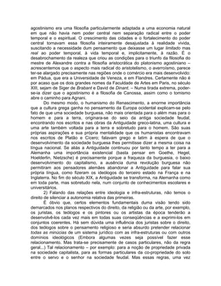 agostinismo era uma filosofia particularmente adaptada a uma economia natural
em que não havia nem poder central nem separação radical entre o poder
temporal e o espiritual. O crescimento das cidades e o fortalecimento do poder
central tornavam essa filosofia inteiramente desajustada à realidade vivida,
suscitando a necessidade dum pensamento que deixasse um lugar limitado mas
real ao poder temporal, à vida temporal e, implicitamente, à razão. É o
desabrochamento da realeza que criou as condições para o triunfo da filosofia do
mestre de Alexandre contra a filosofia aristocrática do platonismo agostiniano –
acrescentemos que o aspecto mais radical do aristotelismo, o averroísmo, parece
ter-se alargado precisamente nas regiões onde o comércio era mais desenvolvido:
em Pádua, que era a Universidade de Veneza, e em Flandres. Certamente não é
por acaso que os dois grandes nomes da Faculdade de Artes em Paris, no século
XIII, sejam de Siger de Brabant e David de Dinant. – Numa tirada extrema, poder-
se-ia dizer que o agostinismo é a filosofia de Canossa, assim como o tomismo
abre o caminho para Agnani.
        Do mesmo modo, o humanismo do Renascimento, a enorme importância
que a cultura grega ganha no pensamento da Europa ocidental explicam-se pelo
fato de que uma sociedade burguesa, não mais orientada para o além mas para o
homem e para a terra, originara-se do seio da antiga sociedade feudal,
encontrando nos escritos e nas obras da Antiguidade greco-latina, uma cultura e
uma arte também voltada para a terra e sobretudo para o homem. São suas
próprias aspirações e sua própria mentalidade que os humanistas encontravam
nos escritos de Platão e Cícero; falavam grego e latim à espera de que o
desenvolvimento da sociedade burguesa lhes permitisse dizer a mesma coisa na
língua nacional. Se aliás a Antiguidade continuou por tanto tempo a ter para a
Alemanha uma importância existencial (basta pensar em Goethe, Hegel,
Hoelderlin, Nietzsche) é precisamente porque a fraqueza da burguesia, o baixo
desenvolvimento do capitalismo, a ausência duma revolução burguesa não
permitiram aos pensadores alemães abandonar a Antiguidade para falar sua
própria língua, como fizeram os ideólogos do terceiro estado na França e na
Inglaterra. No fim do século XIX, a Antiguidade se transforma, na Alemanha como
em toda parte, mas sobretudo nela, num conjunto de conhecimentos escolares e
universitários.
        2) Falando das relações entre ideologia e infra-estruturas, não temos o
direito de silenciar a autonomia relativa das primeiras.
        É óbvio que, certos elementos fundamentais duma visão tendo sido
demarcados nos planos respectivos do direito, da religião ou da arte, por exemplo,
os juristas, os teólogos e os pintores ou os artistas da época tenderão a
desenvolvê-los cada vez mais em todas suas conseqüências e a exprimi-los em
conjuntos coerentes. Há sem dúvida uma influência dos juristas sobre o direito,
dos teólogos sobre o pensamento religioso e seria absurdo pretender relacionar
todas as minúcias de um sistema jurídico com as infra-estruturas ou com outros
domínios ideológicos (Embora algumas vezes seja possível fazer esse
relacionamento. Mas trata-se precisamente de casos particulares, não da regra
geral...) Tal relacionamento – por exemplo: para a noção de propriedade privada
na sociedade capitalista, para as formas particulares da co-propriedade do solo
entre o servo e o senhor na sociedade feudal. Mas essas regras, uma vez
 