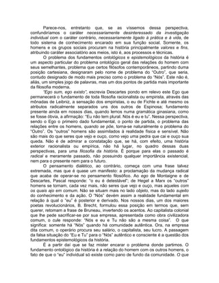 Parece-nos, entretanto que, se as víssemos dessa perspectiva,
confundiríamos o caráter necessariamente desinteressado da investigação
individual com o caráter contrário, necessariamente ligado à prática e à vida, de
todo sistema de conhecimento encarado em sua função social. Somente, os
homens e os grupos sociais procuram na história principalmente valores e fins,
atribuindo caráter associatório aos meios, isto é, aos processos e técnicas.
        O problema dos fundamentos ontológicos e epistemológicos da história é
um aspecto particular do problema ontológico geral das relações do homem com
seus semelhantes, problema que certos filósofos contemporâneos, partindo duma
posição cartesiana, designaram pelo nome de problema do “Outro”, que seria,
contudo designado de modo mais preciso como o problema do “Nós”. Este não é,
aliás, um simples jogo de palavras, mas um dos pontos de partida mais importante
da filosofia moderna.
        “Ego sum, ego existo”, escrevia Descartes pondo em relevo este Ego que
permanecerá o fundamento de toda filosofia racionalista ou empirista, através das
mônadas de Leibniz, a sensação dos empiristas, o eu de Fichte e até mesmo os
atributos radicalmente separados uns dos outros de Espinosa; fundamento
presente ainda em nossos dias, quando lemos numa gramática ginasiana, como
se fosse óbvia, a afirmação: “Eu não tem plural. Nós é eu e tu”. Nessa perspectiva,
sendo o Ego o primeiro dado fundamental, o ponto de partida, o problema das
relações entre os homens, quando se põe, torna-se naturalmente o problema do
“Outro”. Os “outros” homens são assimilados à realidade física e sensível. Não
são mais do que seres que vejo e ouço, como vejo uma pedra que cai e ouço sua
queda. Não é de admirar a constatação que, se há, com efeito, uma história
exterior racionalista ou empírica, não há lugar, no quadro dessas duas
perspectivas, para uma filosofia da história. É porque para elas o passado é
radical e meramente passado, não possuindo qualquer importância existencial,
nem para o presente nem para o futuro.
        O pensamento dialético, ao contrário, começa com uma frase talvez
extremada, mas que é quase um manifesto: a proclamação da mudança radical
que acaba de operar-se no pensamento filosófico. Ao ego de Montaigne e de
Descartes, Pascal responde: “o eu é detestável”; de Hegel a Marx os “outros”
homens se tornam, cada vez mais, não seres que vejo e ouço, mas aqueles com
os quais ajo em comum. Não se situam mais no lado objeto, mas do lado sujeito
do conhecimento e da ação. O “Nós” devém assim a realidade fundamental em
relação à qual o “eu” é posterior e derivado. Nos nossos dias, um dos maiores
poetas revolucionários, B. Brecht, formulou essa posição em termos que, sem
querer, retomam a frase de Bruneau, invertendo os acentos. Ao capitalista colonial
que lhe pede sacrificar-se por sua empresa, apresentada como obra civilizadora
comum, o cule responde: “Nós e eu e Tu não são a mesma coisa”. O que
significa: somente há “Nós” quando há comunidade autêntica. Ora, na empresa
dita comum, o operário procura seu salário, o capitalista, seu lucro. A passagem
da falsa situação do “Eu e Tu” para o “Nós” autêntico e consciente é a questão dos
fundamentos epistemológicos da história.
        É a partir daí que se faz mister encarar o problema donde partimos. O
fundamento ontológico da história é a relação do homem com os outros homens, o
fato de que o “eu” individual só existe como pano de fundo da comunidade. O que
 