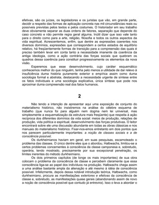 efetivas, são os juízes, os legisladores e os juristas que vão, em grande parte,
decidir a respeito das formas de aplicação concreta nas mil circunstâncias reais ou
possíveis previstas pelos textos e pelos costumes. O historiador em seu trabalho
deve obviamente separar as duas ordens de fatores, separação que depende do
caso concreto e não permite regra geral alguma. Inútil dizer que isso vale tanto
para o direito como para a arte, religião, filosofia e todos os outros aspectos da
vida espiritual. Acrescentemos, enfim, que dentre as expressões coerentes nos
diversos domínios, expressões que correspondem a certos estados de equilíbrio
relativo, há freqüentemente formas de transição para a compreensão das quais é
preciso também levar em conta tanto a necessidade imanente da coerência da
antiga ideologia, como a ação contrária das forças sociais que quebram os
quadros dessa coerência para constituir progressivamente os elementos da nova
visão.
        Esperemos que esse desenvolvimento, cujo caráter esquemático
conhecemos melhor do que ninguém, tenha pelo menos a utilidade de dar relevo à
insuficiência duma história puramente exterior e empírica assim como duma
sociologia formal e abstrata, destacando a necessidade urgente de síntese entre
os fatos individuais e uma sociologia explicativa, única síntese que pode nos
aproximar duma compreensão real dos fatos humanos.


                                         2
       Não tendo a intenção de apresentar aqui uma exposição de conjunto do
materialismo histórico, não insistiremos na análise do célebre esquema de
trabalho (que nunca foi para alguém nem dogma nem lei universal, mas
simplesmente a esquematização da estrutura mais freqüente) que respeita à ação
recíproca dos diferentes domínios da vida social: meios de produção, relações de
produção, vida política e espiritual, desenvolvimento das forças produtivas. O leitor
encontrará sobre ele uma discussão abundante em todas as obras clássicas e nos
manuais do materialismo histórico. Fixar-nos-emos entretanto em dois pontos que
nos parecem particularmente importantes: a noção de classes sociais e a de
consciência possível.
       Os durkheimianos haviam em geral, em suas pesquisas, escamoteado o
problema das classes. O único dentre eles que o abordou, Halbwachs, limitou-se a
certos problemas concernentes à consciência da classe camponesa e, sobretudo,
operária, tendo mostrado, precisamente por sua excepcional penetração, os
limites inerentes do método durkheimiano.
       Os dois primeiros capítulos (de longe os mais importantes) de sua obra
colocam o problema da consciência de classe e percebem claramente que essa
consciência liga-se ao papel dos indivíduos na produção. Halbwachs chega assim
a uma análise bastante ampla da alienação e até mesmo à idéia de consciência
possível. Infelizmente, depois dessa notável introdução teórica, Halbwachs, como
durkheimiano, procura as manifestações exteriores e efetivas da consciência de
classe e, sobretudo, as manifestações quase gerais (abandonando assim de novo
a noção de consciência possível que contudo já entrevira). Isso o leva a abordar o
 