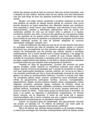 estudo das classes sociais do lado do consumo, lado sem dúvida importante, mas
a despeito de tudo exterior, fazendo assim de seu estudo uma obra interessante
mas que está longe de tocar nos aspectos essenciais do problema das classes
sociais.
        Mougin, num artigo notável, equilibrado e prudente, esclarece os erros de
toda tentativa de estudar as classes sociais através do consumo. Este nunca
permite demarcar os traços específicos das diferentes classes que constituem
uma sociedade e, ainda menos, seus interesses, suas estruturas e seus mútuos
relacionamentos; substitui a delimitação relativamente clara de acordo com
numerosos padrões de vida que se situam entre a pobreza e a riqueza.
Lembremos também que entre o consumo dos operários de uma pequena cidade
e o dos operários de um grande centro industrial, pode haver diferenças mais
pronunciadas do que entre os operários e os pequenos empregados duma mesma
cidade, sobretudo quando se trata de grandes categorias do consumo
(alimentação, habitação, vestuário, etc.).
        A obra de Halbwachs não deixa por isso de ser um dos estudos mais sérios
da sociologia universal que trata do problema das classes sociais e é preciso
reconhecer que, principalmente nos dois primeiros capítulos, Halbwachs atingiu o
máximo de compreensão que lhe permitia seu método. Quanto à sociologia
contemporânea, nós a vemos dividida entre a tríplice tendência, a de apagar as
distinções entre as classes sociais e o estudo de suas mútuas relações na
multidão de inumeráveis distinções e oposições entre os outros grupos sociais; a
de negar o papel histórico das classes; e a de definir a classe social por caracteres
puramente exteriores que impedem toda compreensão do fenômeno.
        Tratando de “tipos de agrupamentos”, Gurvitch não encontra em parte
alguma privilégio, caráter especial ou importância particular para atribuir às
classes. Apenas menciona de passagem que “a divisão da sociedade em classes,
com suas repercussões ideológicas, culturais, políticas, etc. tornou-se em Marx e
nos marxistas (sublinhado por nós) a chave de explicação universal da vida social
global e de todos os acontecimentos históricos”. Gurvitch é contudo mais hábil.
“As sociedades globais atuais, escreve, compõem-se duma pluralidade quase
infinita de agrupamentos particulares: famílias, comunas, municipalidades,
departamentos, regiões, serviços públicos, Estados, seitas, congregações, ordens
religiosas, conventos, paróquias, igrejas, sindicatos de iniciativa, caixas de
segurança social, classes sociais, profissões, produtores, consumidores, usuários,
partidos políticos, sociedades científicas e de auxílio, equipes esportivas e de
turismo e assim ao infinito... Todos esses grupos se entrecruzam e se limitam, se
unem e se opõem, se organizam e permanecem inorganizados, ora formam
blocos maciços, ora se dispersam. A trama da vida social sob o aspecto
macrossociológico não é menos complexa que sob o aspecto microssociológico,
permanecendo caracterizada por um pluralismo inextricável”.
        Quanto “ao esquema geral de classificação” dos agrupamentos, Gurvitch
nos propõe um baseado em “15 critérios de distinção cuja maior parte se
entrecruza” e que são todos, segundo nossa opinião, periféricos.
        Não é de admirar que, partindo dessas posições ou de posições análogas,
a maioria dos sociólogos não marxistas contemporâneos defina as classes sociais
 