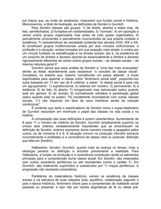 por traços que, ao invés de esclarecer, mascaram sua função social e histórica.
Mencionemos, a título de ilustração, as definições de Sorokin e Gurvitch.
        Para Sorokin classes são grupos: 1) de direito, abertos a todos mas, de
fato, semifechados; 2) fundados em solidariedades; 3) “normais”; 4) em oposição a
certos outros grupos organizados mas antes de tudo quase organizados; 6)
parcialmente conscientes e parcialmente inconscientes de sua própria unidade e
existência; 7) característicos da sociedade ocidental dos séculos XVIII, XIX e XX;
8) constituem grupos multifuncionais unidos por dois vínculos unifuncionais: a
profissão e a situação, ambas tomadas em sua acepção mais ampla, e unidos por
um vínculo fundado na estratificação e na divisão sociais, isto é, na existência de
um conjunto de direitos e deveres opondo-se essencialmente a direitos e deveres
rigorosamente diferentes de certos outros grupos sociais – as classes sociais – da
mesma natureza geral X”
        Gurvitch pensa que essa análise de Sorokin é “uma das mais avançadas”
dentre as feitas recentemente para esclarecer “o conceito de classe social”.
Considera, no entanto que, mesmo “constituindo um passo adiante”, é muito
espiritualista para apanhar a classe como “fenômeno social total”, propondo-nos
outra baseada em 11 em vez de 8 critérios, a saber: “A classe social é para nós
um agrupamento: 1) suprafuncional; 2) extenso em número; 3) permanente; 4) à
distância; 5) de fato; 6) aberto; 7) inorganizado mas estruturado (salvo quando
está em germe); 8) de divisão; 9) normalmente refratário à penetração global
(salvo quando está no poder); 10) socialmente incompatível com outras classes
sociais; 11) não dispondo em face de seus membros senão da coerção
condicional.”
        É evidente que tanto o espiritualismo de Sorokin como o super-relativismo
de Gurvitch redundam em minimizar o papel das classes na vida social e na
história.
        A comparação das duas definições é porém característica. Aumentando de
8 para 11 o número de critérios de Sorokin, Gurvitch simplesmente suprimiu os
únicos dois critérios verdadeiramente importantes que se encontravam na
definição de Sorokin, embora expressos duma maneira inexata e apagados pelos
outros, os de números 8 e 6. A situação comum na produção (Sorokin escrevia
incorretamente a profissão) e a consciência de classe (real ou possível, distinção
que falta em Sorokin).

       Halbwachs, Sorokin, Gurvitch, quanto mais se avança no tempo, mais a
ideologia penetra na definição e encobre previamente a realidade. Para
Halbwachs, a função na produção e a consciência constituíam ainda os elementos
principais para a compreensão duma classe social. Em Sorokin, são misturados
com outros caracteres periféricos ou até inexistentes (como o caráter 7). Em
Gurvitch, são totalmente suprimidos e substituídos por 11 traços periféricos. A
progressão não necessita comentários.

       Partidários do materialismo histórico, vemos na existência de classes
sociais e na estrutura de suas relações (luta, equilíbrio, colaboração segundo o
país e época histórica), fenômeno chave para a compreensão da realidade social
passada ou presente, e isso não por razões dogmáticas de fé ou idéias pré-
 